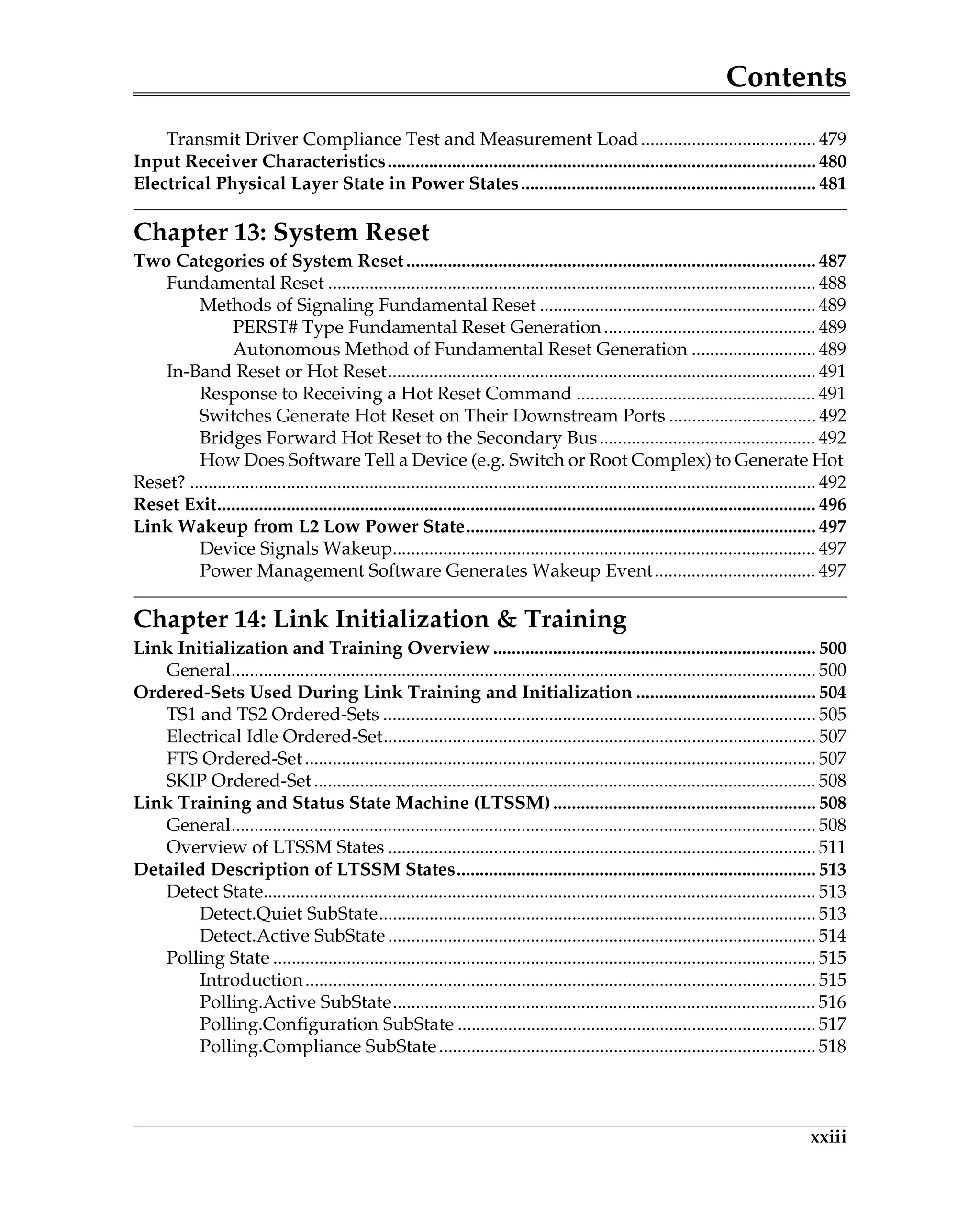 Contents
xxiii
Transmit Driver Compliance Test and Measurement Load...................................... 479
Input Receiver Characteristics............................................................................................. 480
Electrical Physical Layer State in Power States................................................................ 481
Chapter 13: System Reset
Two Categories of System Reset......................................................................................... 487
Fundamental Reset .......................................................................................................... 488
Methods of Signaling Fundamental Reset ............................................................ 489
PERST# Type Fundamental Reset Generation .............................................. 489
Autonomous Method of Fundamental Reset Generation ........................... 489
In-Band Reset or Hot Reset............................................................................................. 491
Response to Receiving a Hot Reset Command .................................................... 491
Switches Generate Hot Reset on Their Downstream Ports ................................ 492
Bridges Forward Hot Reset to the Secondary Bus............................................... 492
How Does Software Tell a Device (e.g. Switch or Root Complex) to Generate Hot
Reset? ........................................................................................................................................ 492
Reset Exit.................................................................................................................................. 496
Link Wakeup from L2 Low Power State............................................................................ 497
Device Signals Wakeup............................................................................................ 497
Power Management Software Generates Wakeup Event................................... 497
Chapter 14: Link Initialization & Training
Link Initialization and Training Overview ...................................................................... 500
General............................................................................................................................... 500
Ordered-Sets Used During Link Training and Initialization ....................................... 504
TS1 and TS2 Ordered-Sets .............................................................................................. 505
Electrical Idle Ordered-Set.............................................................................................. 507
FTS Ordered-Set............................................................................................................... 507
SKIP Ordered-Set............................................................................................................. 508
Link Training and Status State Machine (LTSSM)......................................................... 508
General............................................................................................................................... 508
Overview of LTSSM States ............................................................................................. 511
Detailed Description of LTSSM States.............................................................................. 513
Detect State........................................................................................................................ 513
Detect.Quiet SubState............................................................................................... 513
Detect.Active SubState ............................................................................................. 514
Polling State ...................................................................................................................... 515
Introduction............................................................................................................... 515
Polling.Active SubState............................................................................................ 516
Polling.Configuration SubState .............................................................................. 517
Polling.Compliance SubState.................................................................................. 518
 
