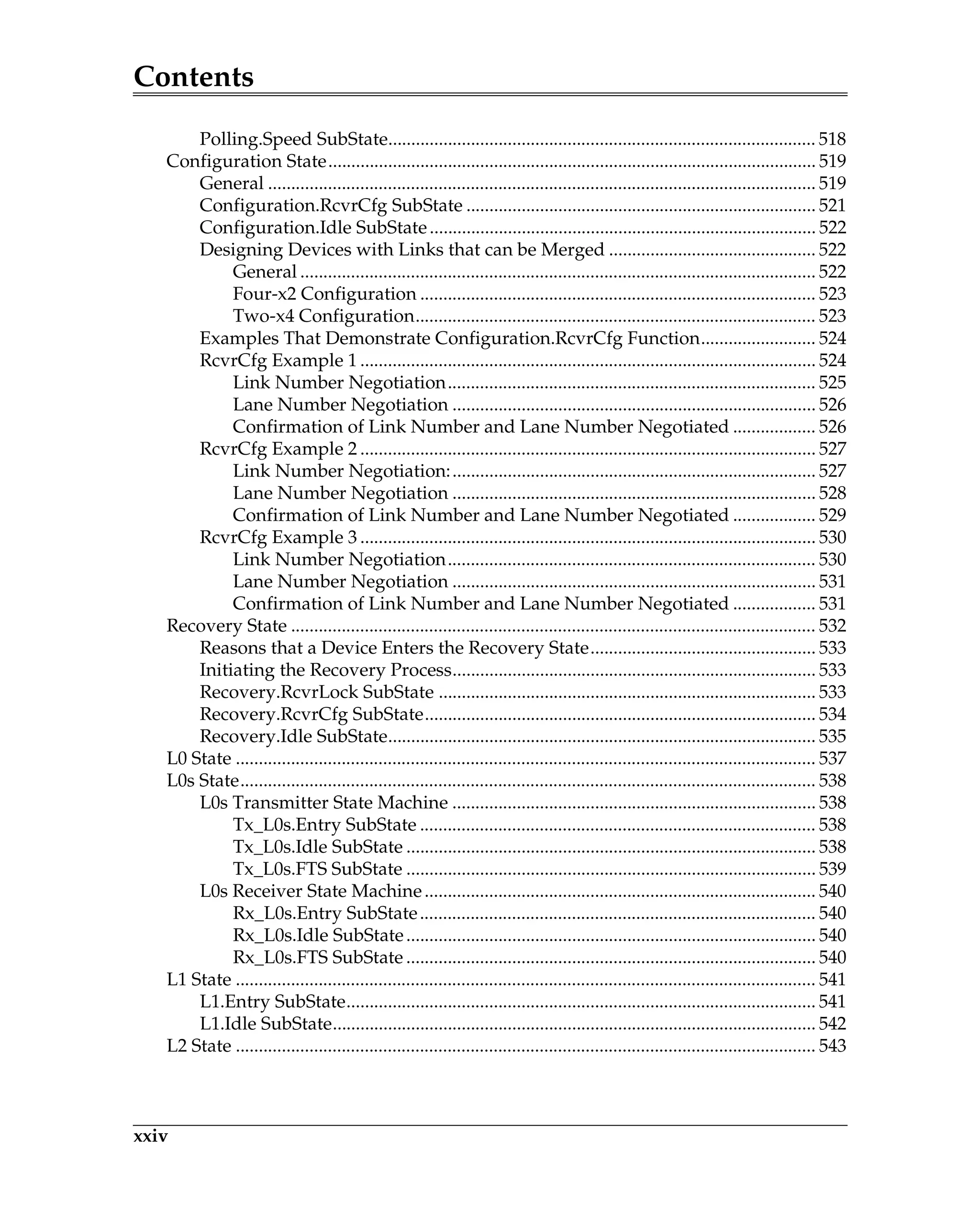 Contents
xxiv
Polling.Speed SubState............................................................................................. 518
Configuration State.......................................................................................................... 519
General ....................................................................................................................... 519
Configuration.RcvrCfg SubState ............................................................................ 521
Configuration.Idle SubState.................................................................................... 522
Designing Devices with Links that can be Merged ............................................. 522
General ................................................................................................................ 522
Four-x2 Configuration ...................................................................................... 523
Two-x4 Configuration....................................................................................... 523
Examples That Demonstrate Configuration.RcvrCfg Function......................... 524
RcvrCfg Example 1 ................................................................................................... 524
Link Number Negotiation................................................................................ 525
Lane Number Negotiation ............................................................................... 526
Confirmation of Link Number and Lane Number Negotiated .................. 526
RcvrCfg Example 2 ................................................................................................... 527
Link Number Negotiation:............................................................................... 527
Lane Number Negotiation ............................................................................... 528
Confirmation of Link Number and Lane Number Negotiated .................. 529
RcvrCfg Example 3 ................................................................................................... 530
Link Number Negotiation................................................................................ 530
Lane Number Negotiation ............................................................................... 531
Confirmation of Link Number and Lane Number Negotiated .................. 531
Recovery State .................................................................................................................. 532
Reasons that a Device Enters the Recovery State................................................. 533
Initiating the Recovery Process............................................................................... 533
Recovery.RcvrLock SubState .................................................................................. 533
Recovery.RcvrCfg SubState..................................................................................... 534
Recovery.Idle SubState............................................................................................. 535
L0 State .............................................................................................................................. 537
L0s State............................................................................................................................. 538
L0s Transmitter State Machine ............................................................................... 538
Tx_L0s.Entry SubState ...................................................................................... 538
Tx_L0s.Idle SubState ......................................................................................... 538
Tx_L0s.FTS SubState ......................................................................................... 539
L0s Receiver State Machine..................................................................................... 540
Rx_L0s.Entry SubState...................................................................................... 540
Rx_L0s.Idle SubState......................................................................................... 540
Rx_L0s.FTS SubState ......................................................................................... 540
L1 State .............................................................................................................................. 541
L1.Entry SubState...................................................................................................... 541
L1.Idle SubState......................................................................................................... 542
L2 State .............................................................................................................................. 543
 