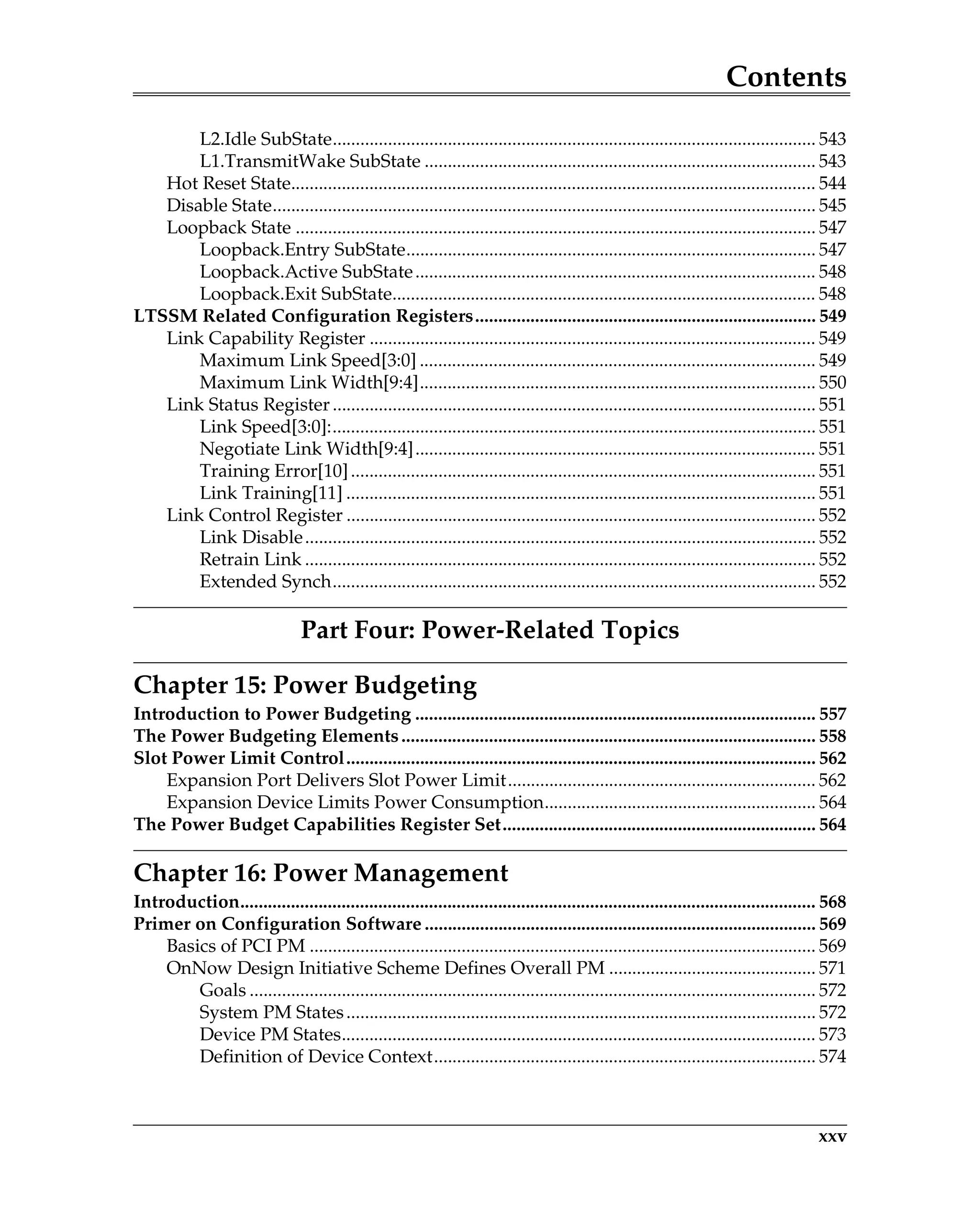 Contents
xxv
L2.Idle SubState......................................................................................................... 543
L1.TransmitWake SubState ..................................................................................... 543
Hot Reset State.................................................................................................................. 544
Disable State...................................................................................................................... 545
Loopback State ................................................................................................................. 547
Loopback.Entry SubState......................................................................................... 547
Loopback.Active SubState....................................................................................... 548
Loopback.Exit SubState............................................................................................ 548
LTSSM Related Configuration Registers.......................................................................... 549
Link Capability Register ................................................................................................. 549
Maximum Link Speed[3:0] ...................................................................................... 549
Maximum Link Width[9:4]...................................................................................... 550
Link Status Register......................................................................................................... 551
Link Speed[3:0]:......................................................................................................... 551
Negotiate Link Width[9:4]....................................................................................... 551
Training Error[10]..................................................................................................... 551
Link Training[11] ...................................................................................................... 551
Link Control Register ...................................................................................................... 552
Link Disable............................................................................................................... 552
Retrain Link ............................................................................................................... 552
Extended Synch......................................................................................................... 552
Part Four: Power-Related Topics
Chapter 15: Power Budgeting
Introduction to Power Budgeting ....................................................................................... 557
The Power Budgeting Elements.......................................................................................... 558
Slot Power Limit Control...................................................................................................... 562
Expansion Port Delivers Slot Power Limit................................................................... 562
Expansion Device Limits Power Consumption........................................................... 564
The Power Budget Capabilities Register Set.................................................................... 564
Chapter 16: Power Management
Introduction............................................................................................................................. 568
Primer on Configuration Software ..................................................................................... 569
Basics of PCI PM .............................................................................................................. 569
OnNow Design Initiative Scheme Defines Overall PM ............................................. 571
Goals ........................................................................................................................... 572
System PM States...................................................................................................... 572
Device PM States....................................................................................................... 573
Definition of Device Context................................................................................... 574
 