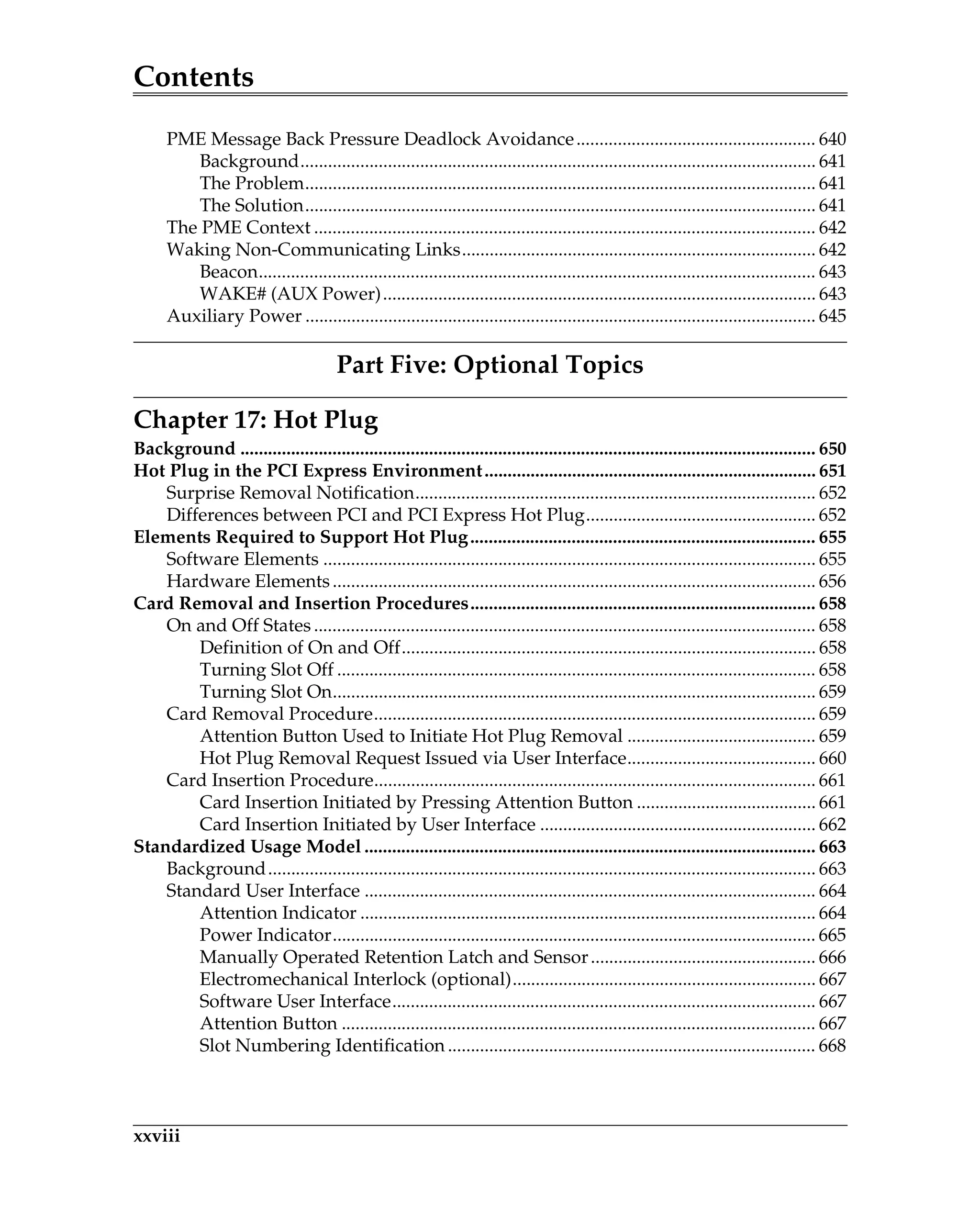Contents
xxviii
PME Message Back Pressure Deadlock Avoidance.................................................... 640
Background................................................................................................................ 641
The Problem............................................................................................................... 641
The Solution............................................................................................................... 641
The PME Context ............................................................................................................. 642
Waking Non-Communicating Links............................................................................. 642
Beacon......................................................................................................................... 643
WAKE# (AUX Power).............................................................................................. 643
Auxiliary Power ............................................................................................................... 645
Part Five: Optional Topics
Chapter 17: Hot Plug
Background ............................................................................................................................. 650
Hot Plug in the PCI Express Environment........................................................................ 651
Surprise Removal Notification....................................................................................... 652
Differences between PCI and PCI Express Hot Plug.................................................. 652
Elements Required to Support Hot Plug........................................................................... 655
Software Elements ........................................................................................................... 655
Hardware Elements......................................................................................................... 656
Card Removal and Insertion Procedures........................................................................... 658
On and Off States ............................................................................................................. 658
Definition of On and Off.......................................................................................... 658
Turning Slot Off ........................................................................................................ 658
Turning Slot On......................................................................................................... 659
Card Removal Procedure................................................................................................ 659
Attention Button Used to Initiate Hot Plug Removal ......................................... 659
Hot Plug Removal Request Issued via User Interface......................................... 660
Card Insertion Procedure................................................................................................ 661
Card Insertion Initiated by Pressing Attention Button ....................................... 661
Card Insertion Initiated by User Interface ............................................................ 662
Standardized Usage Model .................................................................................................. 663
Background....................................................................................................................... 663
Standard User Interface .................................................................................................. 664
Attention Indicator ................................................................................................... 664
Power Indicator......................................................................................................... 665
Manually Operated Retention Latch and Sensor................................................. 666
Electromechanical Interlock (optional).................................................................. 667
Software User Interface............................................................................................ 667
Attention Button ....................................................................................................... 667
Slot Numbering Identification ................................................................................ 668
 