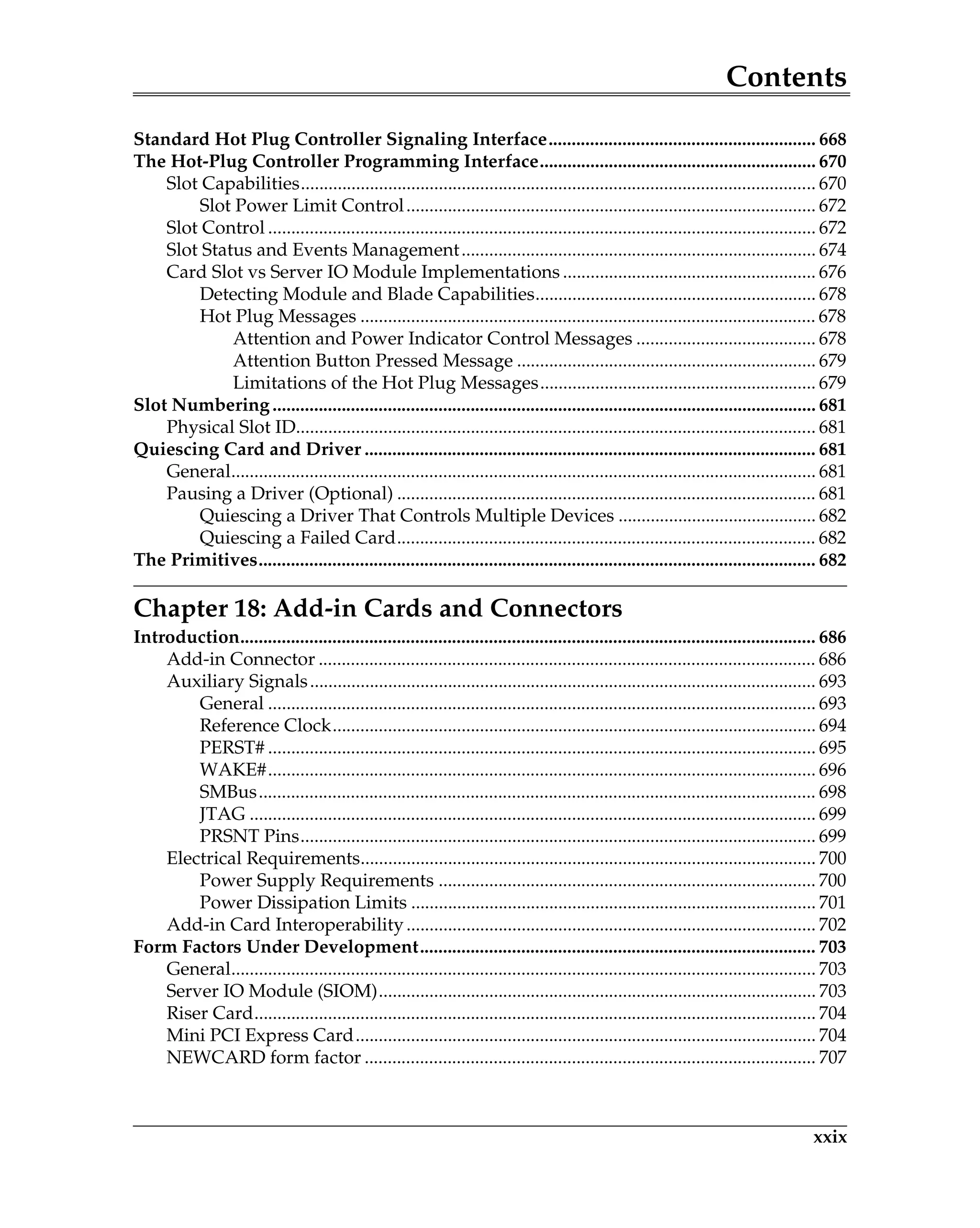 Contents
xxix
Standard Hot Plug Controller Signaling Interface.......................................................... 668
The Hot-Plug Controller Programming Interface............................................................ 670
Slot Capabilities................................................................................................................ 670
Slot Power Limit Control......................................................................................... 672
Slot Control ....................................................................................................................... 672
Slot Status and Events Management............................................................................. 674
Card Slot vs Server IO Module Implementations ....................................................... 676
Detecting Module and Blade Capabilities............................................................. 678
Hot Plug Messages ................................................................................................... 678
Attention and Power Indicator Control Messages ....................................... 678
Attention Button Pressed Message ................................................................. 679
Limitations of the Hot Plug Messages............................................................ 679
Slot Numbering...................................................................................................................... 681
Physical Slot ID................................................................................................................. 681
Quiescing Card and Driver .................................................................................................. 681
General............................................................................................................................... 681
Pausing a Driver (Optional) ........................................................................................... 681
Quiescing a Driver That Controls Multiple Devices ........................................... 682
Quiescing a Failed Card........................................................................................... 682
The Primitives......................................................................................................................... 682
Chapter 18: Add-in Cards and Connectors
Introduction............................................................................................................................. 686
Add-in Connector ............................................................................................................ 686
Auxiliary Signals.............................................................................................................. 693
General ....................................................................................................................... 693
Reference Clock......................................................................................................... 694
PERST# ....................................................................................................................... 695
WAKE#....................................................................................................................... 696
SMBus......................................................................................................................... 698
JTAG ........................................................................................................................... 699
PRSNT Pins................................................................................................................ 699
Electrical Requirements................................................................................................... 700
Power Supply Requirements .................................................................................. 700
Power Dissipation Limits ........................................................................................ 701
Add-in Card Interoperability......................................................................................... 702
Form Factors Under Development...................................................................................... 703
General............................................................................................................................... 703
Server IO Module (SIOM)............................................................................................... 703
Riser Card.......................................................................................................................... 704
Mini PCI Express Card.................................................................................................... 704
NEWCARD form factor .................................................................................................. 707
 