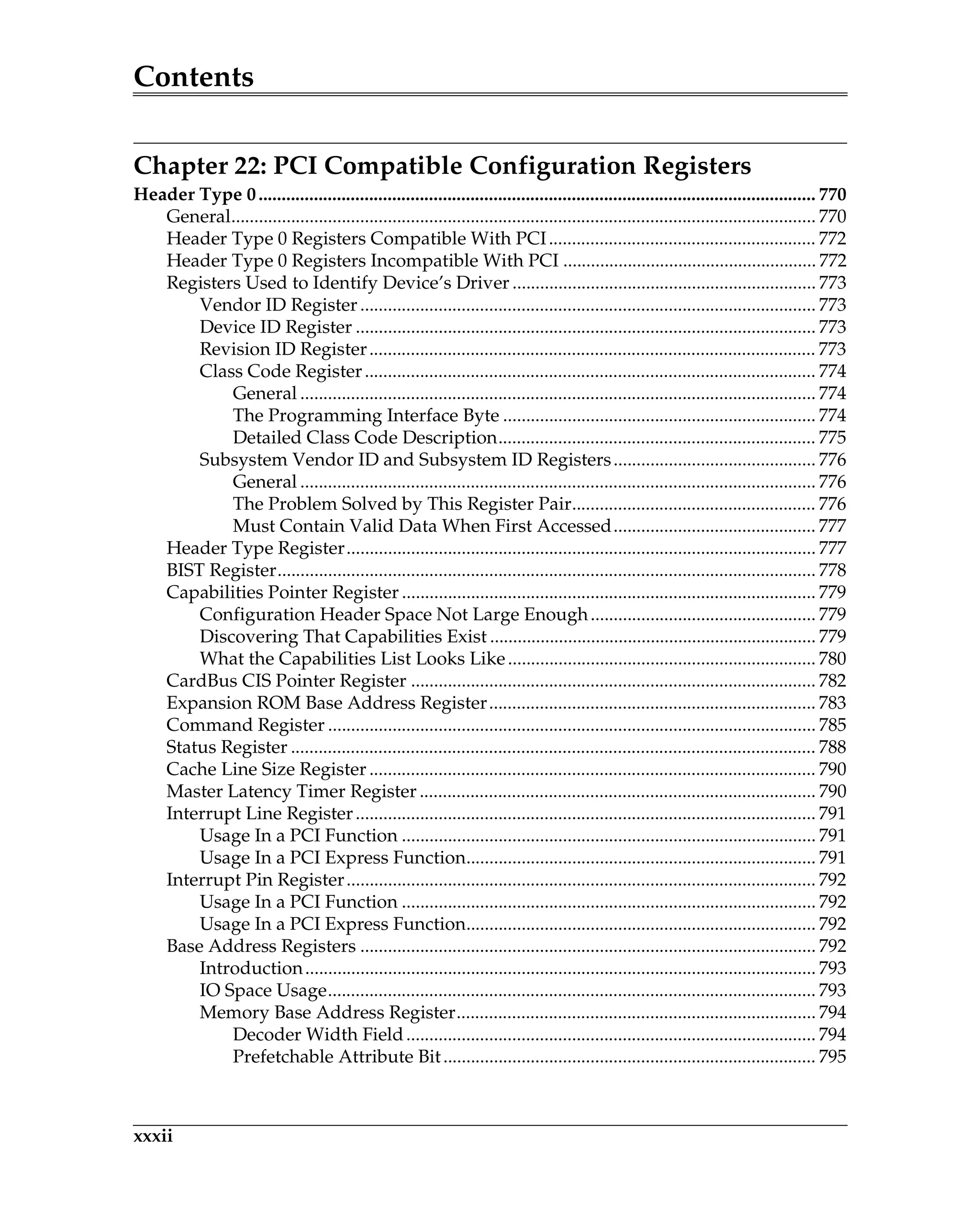 Contents
xxxii
Chapter 22: PCI Compatible Configuration Registers
Header Type 0......................................................................................................................... 770
General............................................................................................................................... 770
Header Type 0 Registers Compatible With PCI.......................................................... 772
Header Type 0 Registers Incompatible With PCI ....................................................... 772
Registers Used to Identify Device’s Driver .................................................................. 773
Vendor ID Register................................................................................................... 773
Device ID Register .................................................................................................... 773
Revision ID Register................................................................................................. 773
Class Code Register.................................................................................................. 774
General ................................................................................................................ 774
The Programming Interface Byte .................................................................... 774
Detailed Class Code Description..................................................................... 775
Subsystem Vendor ID and Subsystem ID Registers............................................ 776
General ................................................................................................................ 776
The Problem Solved by This Register Pair..................................................... 776
Must Contain Valid Data When First Accessed............................................ 777
Header Type Register...................................................................................................... 777
BIST Register..................................................................................................................... 778
Capabilities Pointer Register .......................................................................................... 779
Configuration Header Space Not Large Enough................................................. 779
Discovering That Capabilities Exist ....................................................................... 779
What the Capabilities List Looks Like................................................................... 780
CardBus CIS Pointer Register ........................................................................................ 782
Expansion ROM Base Address Register....................................................................... 783
Command Register .......................................................................................................... 785
Status Register .................................................................................................................. 788
Cache Line Size Register ................................................................................................. 790
Master Latency Timer Register ...................................................................................... 790
Interrupt Line Register.................................................................................................... 791
Usage In a PCI Function .......................................................................................... 791
Usage In a PCI Express Function............................................................................ 791
Interrupt Pin Register...................................................................................................... 792
Usage In a PCI Function .......................................................................................... 792
Usage In a PCI Express Function............................................................................ 792
Base Address Registers ................................................................................................... 792
Introduction............................................................................................................... 793
IO Space Usage.......................................................................................................... 793
Memory Base Address Register.............................................................................. 794
Decoder Width Field......................................................................................... 794
Prefetchable Attribute Bit................................................................................. 795
 
