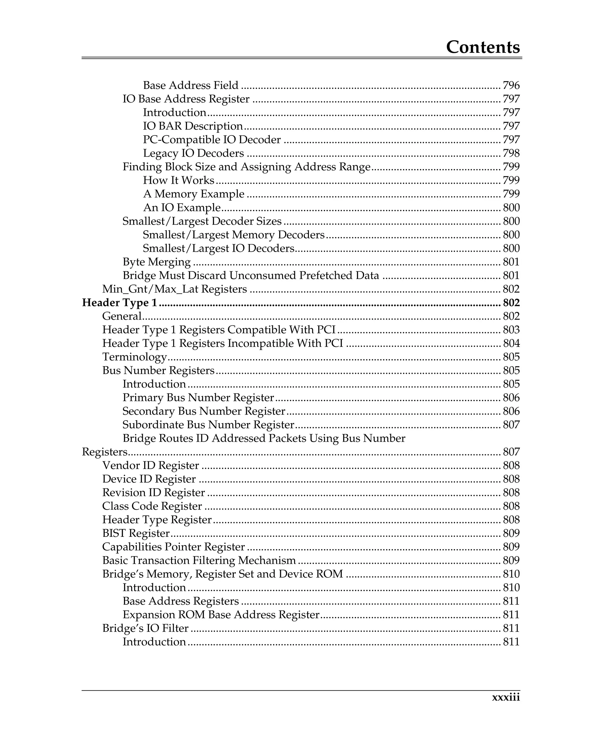 Contents
xxxiii
Base Address Field ............................................................................................ 796
IO Base Address Register ........................................................................................ 797
Introduction........................................................................................................ 797
IO BAR Description........................................................................................... 797
PC-Compatible IO Decoder ............................................................................. 797
Legacy IO Decoders .......................................................................................... 798
Finding Block Size and Assigning Address Range.............................................. 799
How It Works..................................................................................................... 799
A Memory Example .......................................................................................... 799
An IO Example................................................................................................... 800
Smallest/Largest Decoder Sizes............................................................................. 800
Smallest/Largest Memory Decoders.............................................................. 800
Smallest/Largest IO Decoders......................................................................... 800
Byte Merging ............................................................................................................. 801
Bridge Must Discard Unconsumed Prefetched Data .......................................... 801
Min_Gnt/Max_Lat Registers ......................................................................................... 802
Header Type 1......................................................................................................................... 802
General............................................................................................................................... 802
Header Type 1 Registers Compatible With PCI.......................................................... 803
Header Type 1 Registers Incompatible With PCI ....................................................... 804
Terminology...................................................................................................................... 805
Bus Number Registers..................................................................................................... 805
Introduction............................................................................................................... 805
Primary Bus Number Register................................................................................ 806
Secondary Bus Number Register............................................................................ 806
Subordinate Bus Number Register......................................................................... 807
Bridge Routes ID Addressed Packets Using Bus Number
Registers.................................................................................................................................... 807
Vendor ID Register .......................................................................................................... 808
Device ID Register ........................................................................................................... 808
Revision ID Register ........................................................................................................ 808
Class Code Register ......................................................................................................... 808
Header Type Register...................................................................................................... 808
BIST Register..................................................................................................................... 809
Capabilities Pointer Register .......................................................................................... 809
Basic Transaction Filtering Mechanism........................................................................ 809
Bridge’s Memory, Register Set and Device ROM ....................................................... 810
Introduction............................................................................................................... 810
Base Address Registers ............................................................................................ 811
Expansion ROM Base Address Register................................................................ 811
Bridge’s IO Filter .............................................................................................................. 811
Introduction............................................................................................................... 811
 