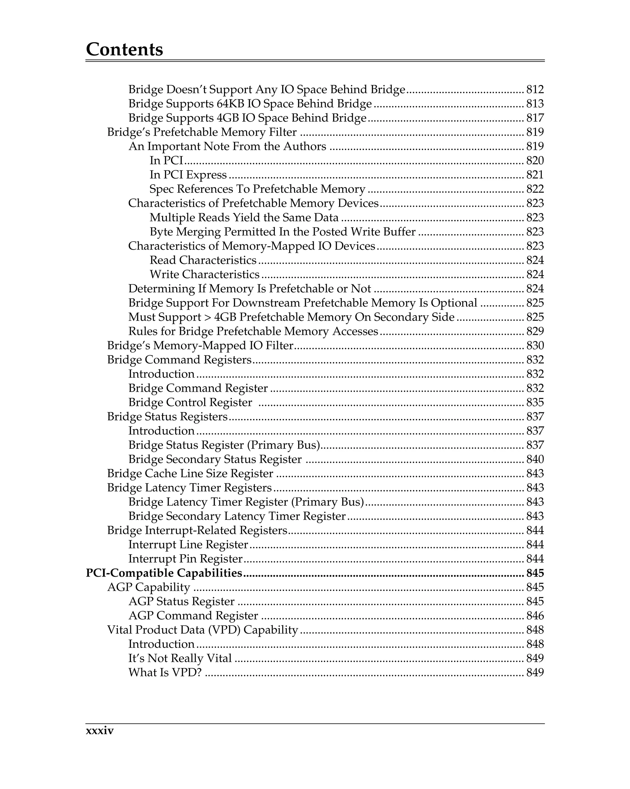 Contents
xxxiv
Bridge Doesn’t Support Any IO Space Behind Bridge........................................ 812
Bridge Supports 64KB IO Space Behind Bridge................................................... 813
Bridge Supports 4GB IO Space Behind Bridge..................................................... 817
Bridge’s Prefetchable Memory Filter ............................................................................ 819
An Important Note From the Authors .................................................................. 819
In PCI................................................................................................................... 820
In PCI Express.................................................................................................... 821
Spec References To Prefetchable Memory ..................................................... 822
Characteristics of Prefetchable Memory Devices................................................. 823
Multiple Reads Yield the Same Data .............................................................. 823
Byte Merging Permitted In the Posted Write Buffer .................................... 823
Characteristics of Memory-Mapped IO Devices.................................................. 823
Read Characteristics.......................................................................................... 824
Write Characteristics......................................................................................... 824
Determining If Memory Is Prefetchable or Not ................................................... 824
Bridge Support For Downstream Prefetchable Memory Is Optional ............... 825
Must Support > 4GB Prefetchable Memory On Secondary Side....................... 825
Rules for Bridge Prefetchable Memory Accesses................................................. 829
Bridge’s Memory-Mapped IO Filter.............................................................................. 830
Bridge Command Registers............................................................................................ 832
Introduction............................................................................................................... 832
Bridge Command Register ...................................................................................... 832
Bridge Control Register .......................................................................................... 835
Bridge Status Registers.................................................................................................... 837
Introduction............................................................................................................... 837
Bridge Status Register (Primary Bus)..................................................................... 837
Bridge Secondary Status Register .......................................................................... 840
Bridge Cache Line Size Register .................................................................................... 843
Bridge Latency Timer Registers..................................................................................... 843
Bridge Latency Timer Register (Primary Bus)...................................................... 843
Bridge Secondary Latency Timer Register............................................................ 843
Bridge Interrupt-Related Registers................................................................................ 844
Interrupt Line Register............................................................................................. 844
Interrupt Pin Register............................................................................................... 844
PCI-Compatible Capabilities............................................................................................... 845
AGP Capability ................................................................................................................ 845
AGP Status Register ................................................................................................. 845
AGP Command Register ......................................................................................... 846
Vital Product Data (VPD) Capability............................................................................ 848
Introduction............................................................................................................... 848
It’s Not Really Vital .................................................................................................. 849
What Is VPD? ............................................................................................................ 849
 