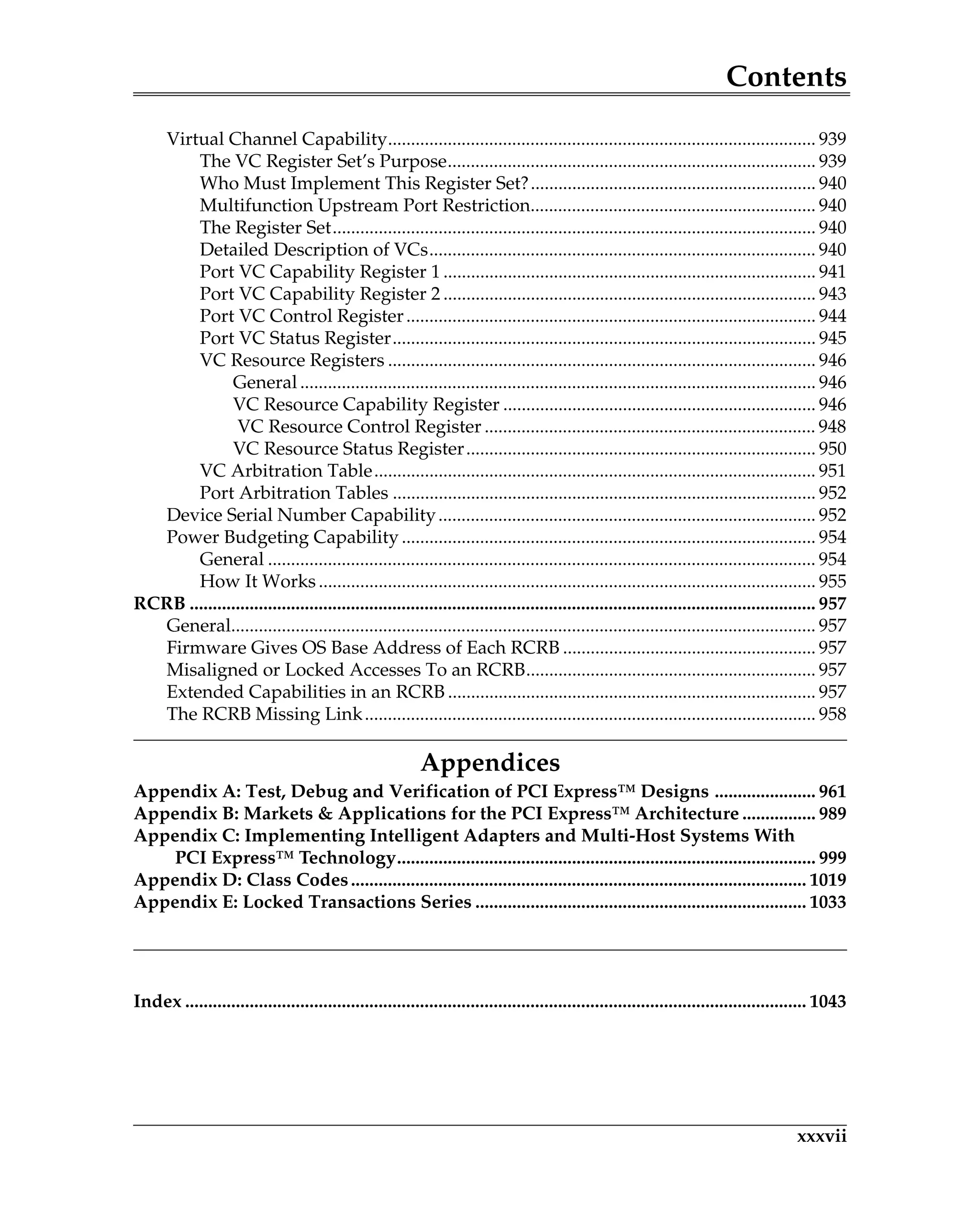 Contents
xxxvii
Virtual Channel Capability............................................................................................. 939
The VC Register Set’s Purpose................................................................................ 939
Who Must Implement This Register Set?.............................................................. 940
Multifunction Upstream Port Restriction.............................................................. 940
The Register Set......................................................................................................... 940
Detailed Description of VCs.................................................................................... 940
Port VC Capability Register 1 ................................................................................. 941
Port VC Capability Register 2 ................................................................................. 943
Port VC Control Register......................................................................................... 944
Port VC Status Register............................................................................................ 945
VC Resource Registers ............................................................................................. 946
General ................................................................................................................ 946
VC Resource Capability Register .................................................................... 946
VC Resource Control Register ........................................................................ 948
VC Resource Status Register............................................................................ 950
VC Arbitration Table................................................................................................ 951
Port Arbitration Tables ............................................................................................ 952
Device Serial Number Capability.................................................................................. 952
Power Budgeting Capability .......................................................................................... 954
General ....................................................................................................................... 954
How It Works............................................................................................................ 955
RCRB ........................................................................................................................................ 957
General............................................................................................................................... 957
Firmware Gives OS Base Address of Each RCRB ....................................................... 957
Misaligned or Locked Accesses To an RCRB............................................................... 957
Extended Capabilities in an RCRB ................................................................................ 957
The RCRB Missing Link.................................................................................................. 958
Appendices
Appendix A: Test, Debug and Verification of PCI Express™ Designs ...................... 961
Appendix B: Markets & Applications for the PCI Express™ Architecture ................ 989
Appendix C: Implementing Intelligent Adapters and Multi-Host Systems With
PCI Express™ Technology........................................................................................... 999
Appendix D: Class Codes................................................................................................... 1019
Appendix E: Locked Transactions Series ........................................................................ 1033
Index ....................................................................................................................................... 1043
PCIEXTOC.fm Page xxxvii Thursday, March 13, 2008 4:41 AM
 
