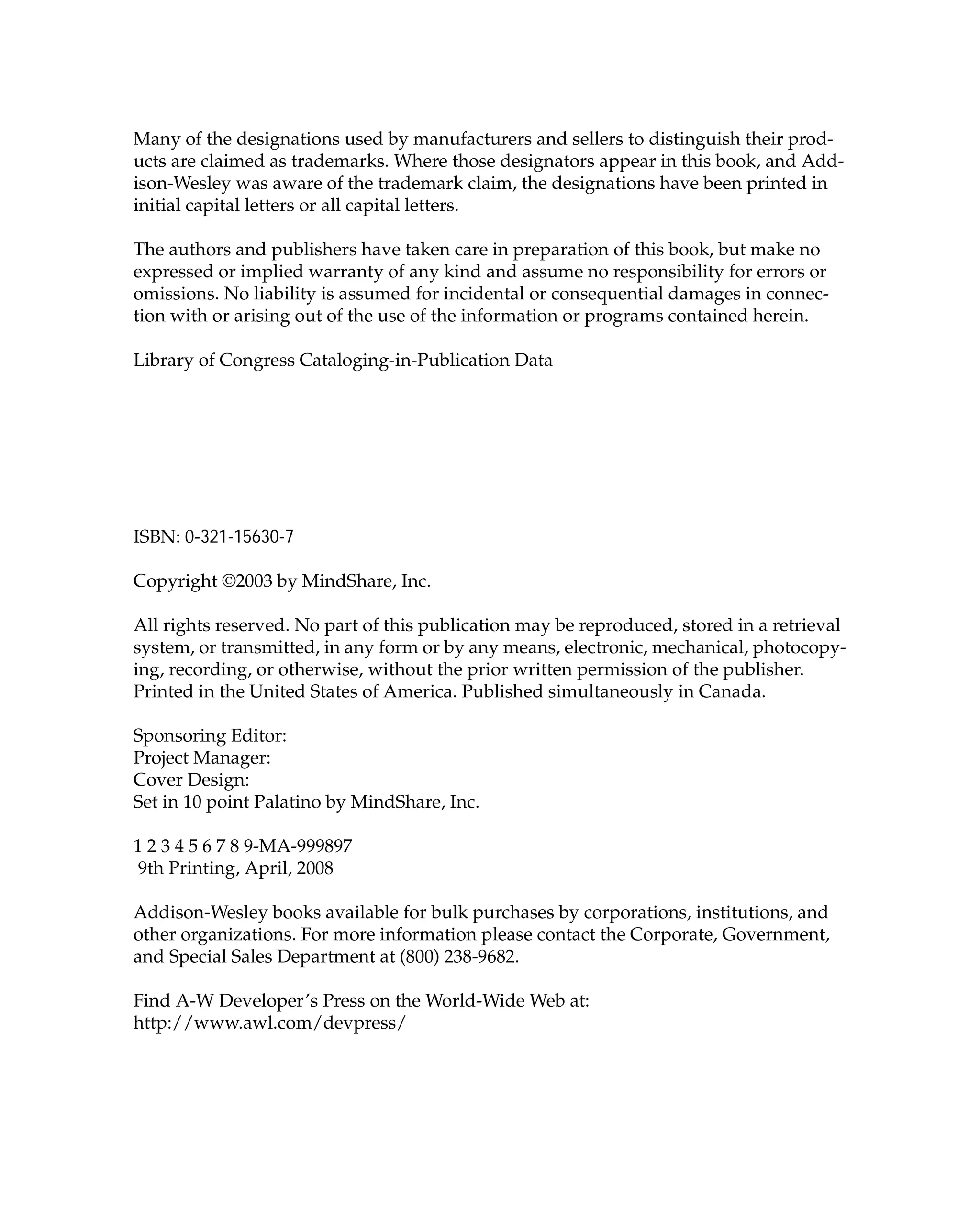 Many of the designations used by manufacturers and sellers to distinguish their prod-
ucts are claimed as trademarks. Where those designators appear in this book, and Add-
ison-Wesley was aware of the trademark claim, the designations have been printed in
initial capital letters or all capital letters.
The authors and publishers have taken care in preparation of this book, but make no
expressed or implied warranty of any kind and assume no responsibility for errors or
omissions. No liability is assumed for incidental or consequential damages in connec-
tion with or arising out of the use of the information or programs contained herein.
Library of Congress Cataloging-in-Publication Data
ISBN: 0-321-15630-7
Copyright ©2003 by MindShare, Inc.
All rights reserved. No part of this publication may be reproduced, stored in a retrieval
system, or transmitted, in any form or by any means, electronic, mechanical, photocopy-
ing, recording, or otherwise, without the prior written permission of the publisher.
Printed in the United States of America. Published simultaneously in Canada.
Sponsoring Editor:
Project Manager:
Cover Design:
Set in 10 point Palatino by MindShare, Inc.
1 2 3 4 5 6 7 8 9-MA-999897
9th Printing, April, 2008
Addison-Wesley books available for bulk purchases by corporations, institutions, and
other organizations. For more information please contact the Corporate, Government,
and Special Sales Department at (800) 238-9682.
Find A-W Developer’s Press on the World-Wide Web at:
http://www.awl.com/devpress/
 