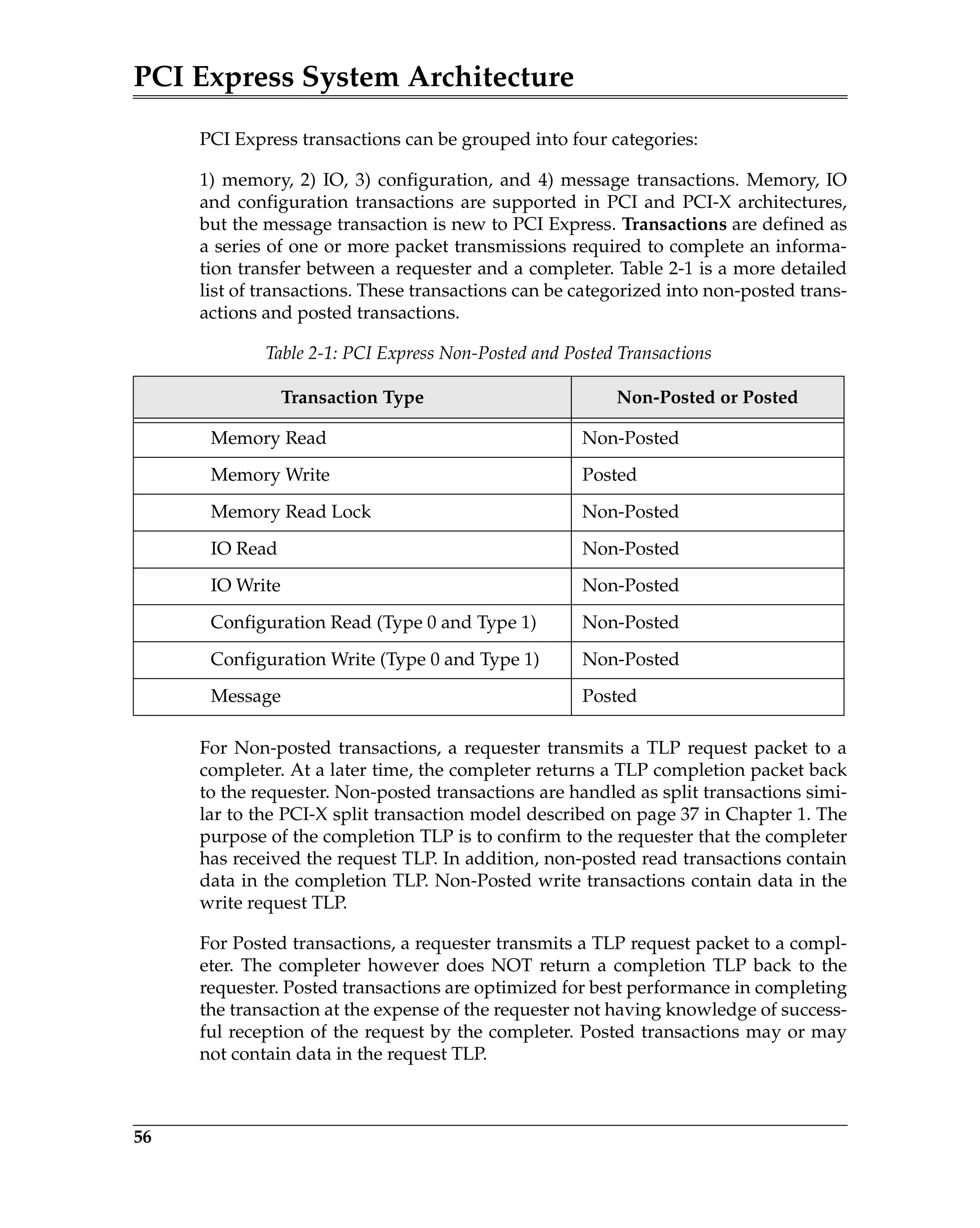 PCI Express System Architecture
56
PCI Express transactions can be grouped into four categories:
1) memory, 2) IO, 3) configuration, and 4) message transactions. Memory, IO
and configuration transactions are supported in PCI and PCI-X architectures,
but the message transaction is new to PCI Express. Transactions are defined as
a series of one or more packet transmissions required to complete an informa-
tion transfer between a requester and a completer. Table 2-1 is a more detailed
list of transactions. These transactions can be categorized into non-posted trans-
actions and posted transactions.
For Non-posted transactions, a requester transmits a TLP request packet to a
completer. At a later time, the completer returns a TLP completion packet back
to the requester. Non-posted transactions are handled as split transactions simi-
lar to the PCI-X split transaction model described on page 37 in Chapter 1. The
purpose of the completion TLP is to confirm to the requester that the completer
has received the request TLP. In addition, non-posted read transactions contain
data in the completion TLP. Non-Posted write transactions contain data in the
write request TLP.
For Posted transactions, a requester transmits a TLP request packet to a compl-
eter. The completer however does NOT return a completion TLP back to the
requester. Posted transactions are optimized for best performance in completing
the transaction at the expense of the requester not having knowledge of success-
ful reception of the request by the completer. Posted transactions may or may
not contain data in the request TLP.
Table 2-1: PCI Express Non-Posted and Posted Transactions
Transaction Type Non-Posted or Posted
Memory Read Non-Posted
Memory Write Posted
Memory Read Lock Non-Posted
IO Read Non-Posted
IO Write Non-Posted
Configuration Read (Type 0 and Type 1) Non-Posted
Configuration Write (Type 0 and Type 1) Non-Posted
Message Posted
 