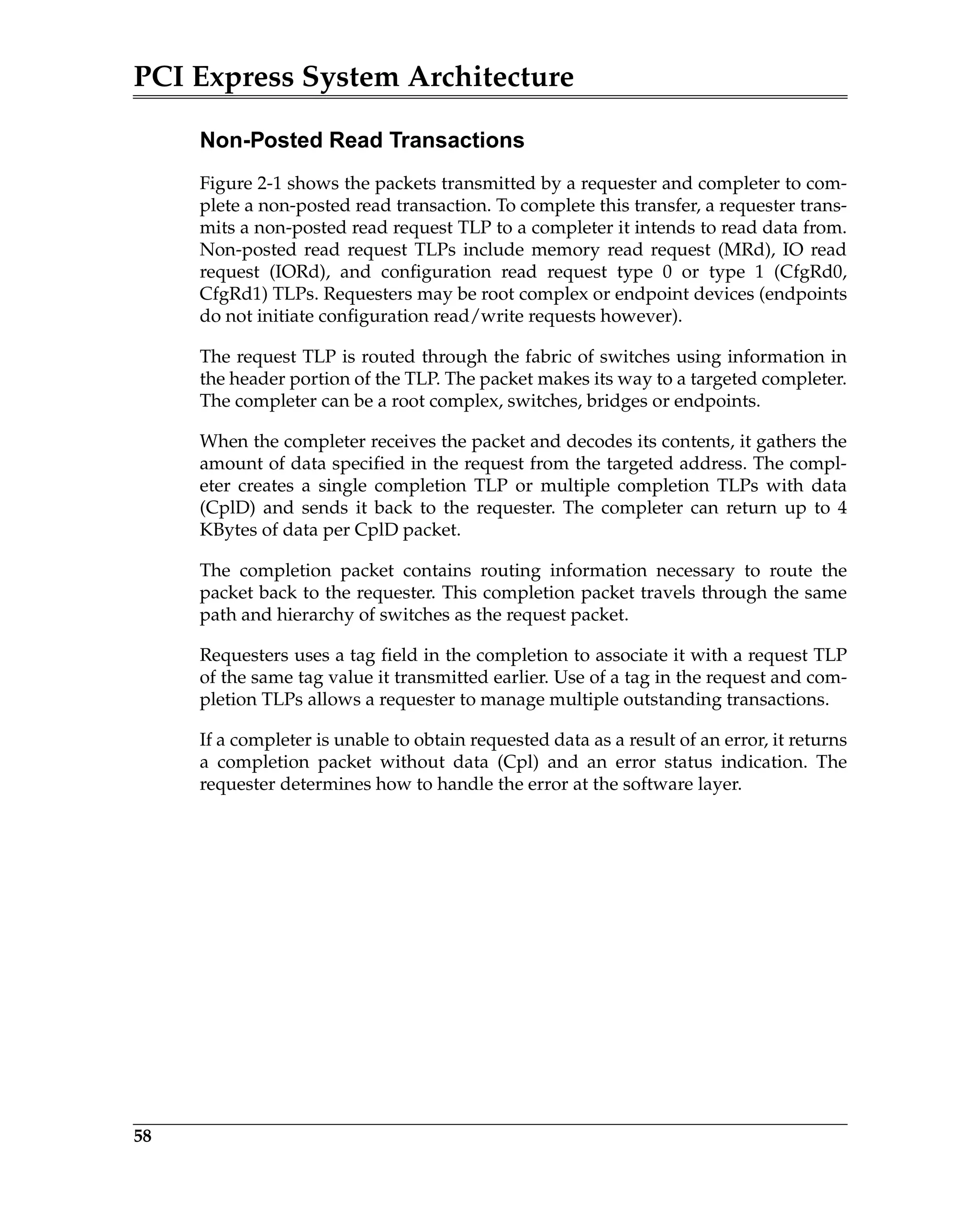PCI Express System Architecture
58
Non-Posted Read Transactions
Figure 2-1 shows the packets transmitted by a requester and completer to com-
plete a non-posted read transaction. To complete this transfer, a requester trans-
mits a non-posted read request TLP to a completer it intends to read data from.
Non-posted read request TLPs include memory read request (MRd), IO read
request (IORd), and configuration read request type 0 or type 1 (CfgRd0,
CfgRd1) TLPs. Requesters may be root complex or endpoint devices (endpoints
do not initiate configuration read/write requests however).
The request TLP is routed through the fabric of switches using information in
the header portion of the TLP. The packet makes its way to a targeted completer.
The completer can be a root complex, switches, bridges or endpoints.
When the completer receives the packet and decodes its contents, it gathers the
amount of data specified in the request from the targeted address. The compl-
eter creates a single completion TLP or multiple completion TLPs with data
(CplD) and sends it back to the requester. The completer can return up to 4
KBytes of data per CplD packet.
The completion packet contains routing information necessary to route the
packet back to the requester. This completion packet travels through the same
path and hierarchy of switches as the request packet.
Requesters uses a tag field in the completion to associate it with a request TLP
of the same tag value it transmitted earlier. Use of a tag in the request and com-
pletion TLPs allows a requester to manage multiple outstanding transactions.
If a completer is unable to obtain requested data as a result of an error, it returns
a completion packet without data (Cpl) and an error status indication. The
requester determines how to handle the error at the software layer.
 