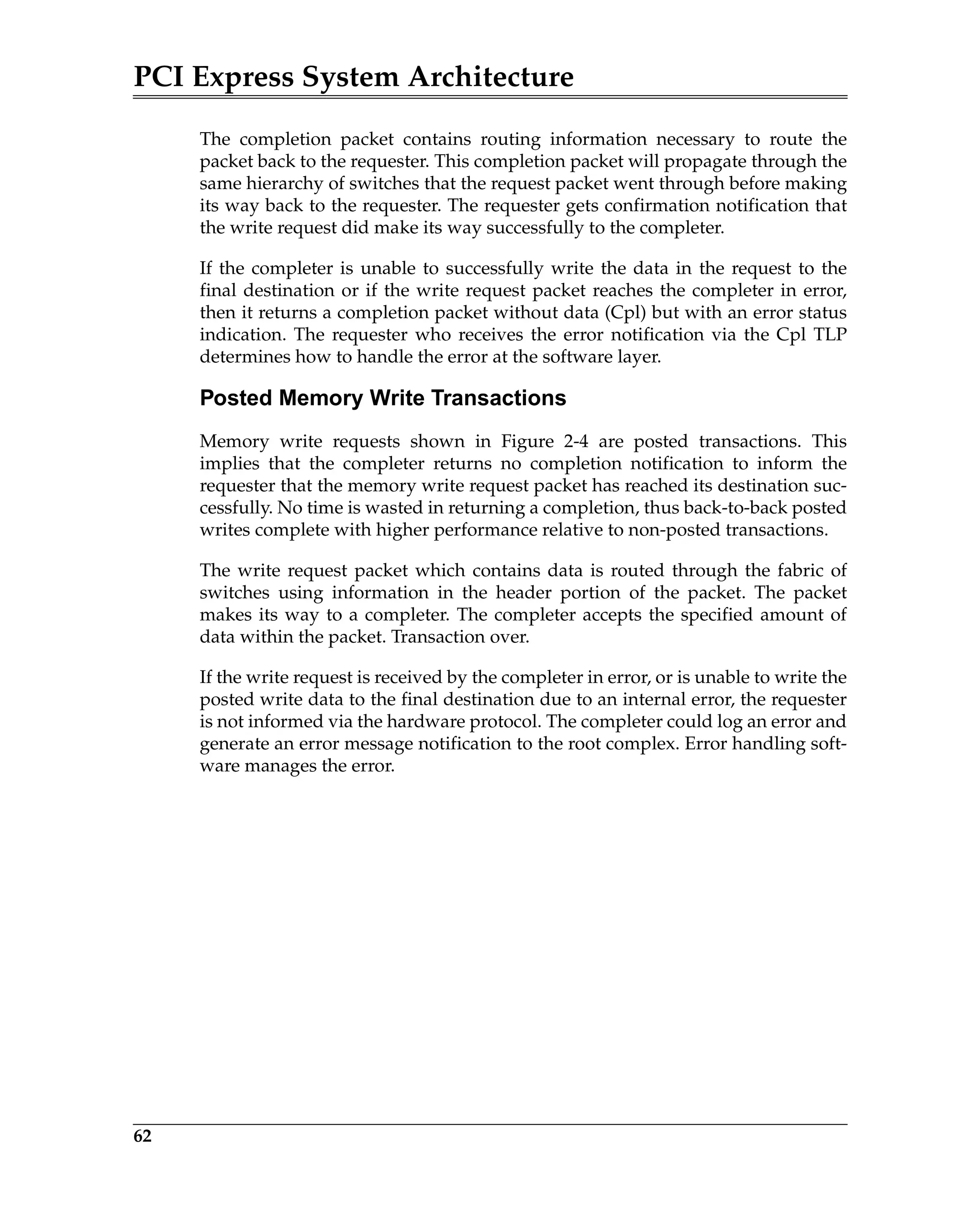 PCI Express System Architecture
62
The completion packet contains routing information necessary to route the
packet back to the requester. This completion packet will propagate through the
same hierarchy of switches that the request packet went through before making
its way back to the requester. The requester gets confirmation notification that
the write request did make its way successfully to the completer.
If the completer is unable to successfully write the data in the request to the
final destination or if the write request packet reaches the completer in error,
then it returns a completion packet without data (Cpl) but with an error status
indication. The requester who receives the error notification via the Cpl TLP
determines how to handle the error at the software layer.
Posted Memory Write Transactions
Memory write requests shown in Figure 2-4 are posted transactions. This
implies that the completer returns no completion notification to inform the
requester that the memory write request packet has reached its destination suc-
cessfully. No time is wasted in returning a completion, thus back-to-back posted
writes complete with higher performance relative to non-posted transactions.
The write request packet which contains data is routed through the fabric of
switches using information in the header portion of the packet. The packet
makes its way to a completer. The completer accepts the specified amount of
data within the packet. Transaction over.
If the write request is received by the completer in error, or is unable to write the
posted write data to the final destination due to an internal error, the requester
is not informed via the hardware protocol. The completer could log an error and
generate an error message notification to the root complex. Error handling soft-
ware manages the error.
 