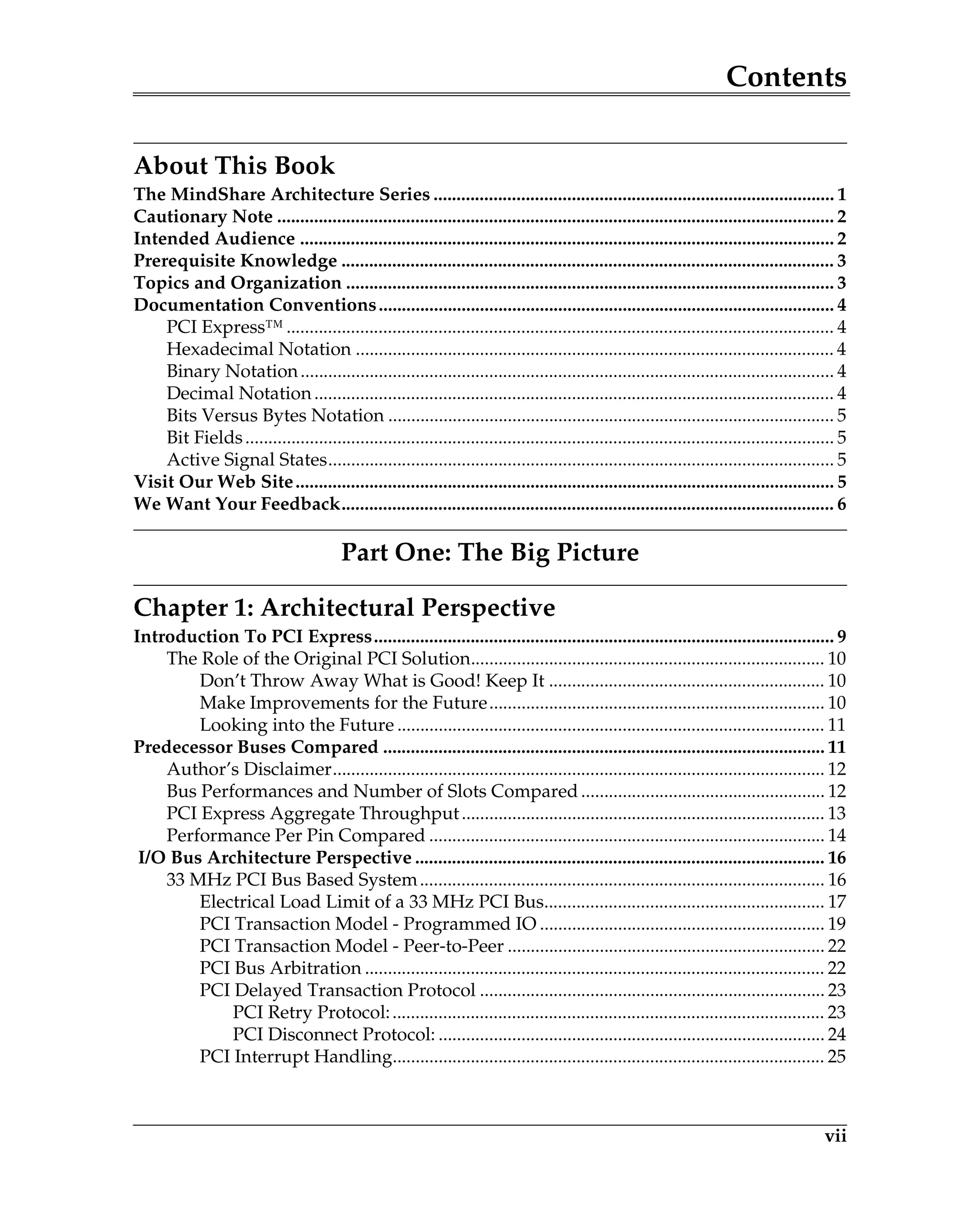 Contents
vii
About This Book
The MindShare Architecture Series ....................................................................................... 1
Cautionary Note ......................................................................................................................... 2
Intended Audience .................................................................................................................... 2
Prerequisite Knowledge ........................................................................................................... 3
Topics and Organization .......................................................................................................... 3
Documentation Conventions................................................................................................... 4
PCI Express™ ....................................................................................................................... 4
Hexadecimal Notation ........................................................................................................ 4
Binary Notation.................................................................................................................... 4
Decimal Notation................................................................................................................. 4
Bits Versus Bytes Notation ................................................................................................. 5
Bit Fields................................................................................................................................ 5
Active Signal States.............................................................................................................. 5
Visit Our Web Site..................................................................................................................... 5
We Want Your Feedback........................................................................................................... 6
Part One: The Big Picture
Chapter 1: Architectural Perspective
Introduction To PCI Express.................................................................................................... 9
The Role of the Original PCI Solution............................................................................. 10
Don’t Throw Away What is Good! Keep It ............................................................ 10
Make Improvements for the Future......................................................................... 10
Looking into the Future ............................................................................................. 11
Predecessor Buses Compared ................................................................................................ 11
Author’s Disclaimer........................................................................................................... 12
Bus Performances and Number of Slots Compared..................................................... 12
PCI Express Aggregate Throughput............................................................................... 13
Performance Per Pin Compared ...................................................................................... 14
I/O Bus Architecture Perspective ......................................................................................... 16
33 MHz PCI Bus Based System........................................................................................ 16
Electrical Load Limit of a 33 MHz PCI Bus............................................................. 17
PCI Transaction Model - Programmed IO .............................................................. 19
PCI Transaction Model - Peer-to-Peer ..................................................................... 22
PCI Bus Arbitration .................................................................................................... 22
PCI Delayed Transaction Protocol ........................................................................... 23
PCI Retry Protocol:.............................................................................................. 23
PCI Disconnect Protocol: .................................................................................... 24
PCI Interrupt Handling.............................................................................................. 25
 