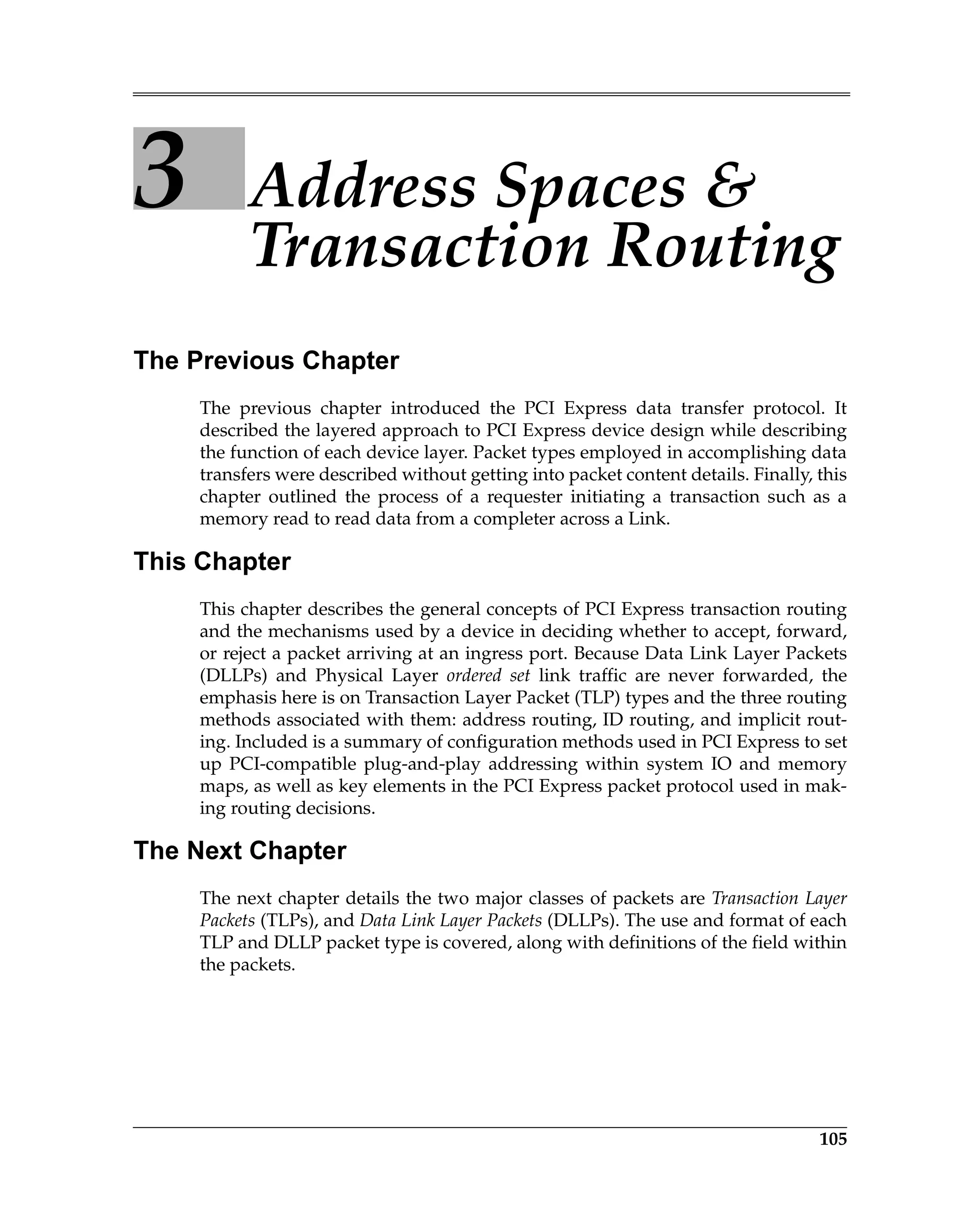105
3 Address Spaces &
Transaction Routing
The Previous Chapter
The previous chapter introduced the PCI Express data transfer protocol. It
described the layered approach to PCI Express device design while describing
the function of each device layer. Packet types employed in accomplishing data
transfers were described without getting into packet content details. Finally, this
chapter outlined the process of a requester initiating a transaction such as a
memory read to read data from a completer across a Link.
This Chapter
This chapter describes the general concepts of PCI Express transaction routing
and the mechanisms used by a device in deciding whether to accept, forward,
or reject a packet arriving at an ingress port. Because Data Link Layer Packets
(DLLPs) and Physical Layer ordered set link traffic are never forwarded, the
emphasis here is on Transaction Layer Packet (TLP) types and the three routing
methods associated with them: address routing, ID routing, and implicit rout-
ing. Included is a summary of configuration methods used in PCI Express to set
up PCI-compatible plug-and-play addressing within system IO and memory
maps, as well as key elements in the PCI Express packet protocol used in mak-
ing routing decisions.
The Next Chapter
The next chapter details the two major classes of packets are Transaction Layer
Packets (TLPs), and Data Link Layer Packets (DLLPs). The use and format of each
TLP and DLLP packet type is covered, along with definitions of the field within
the packets.
 