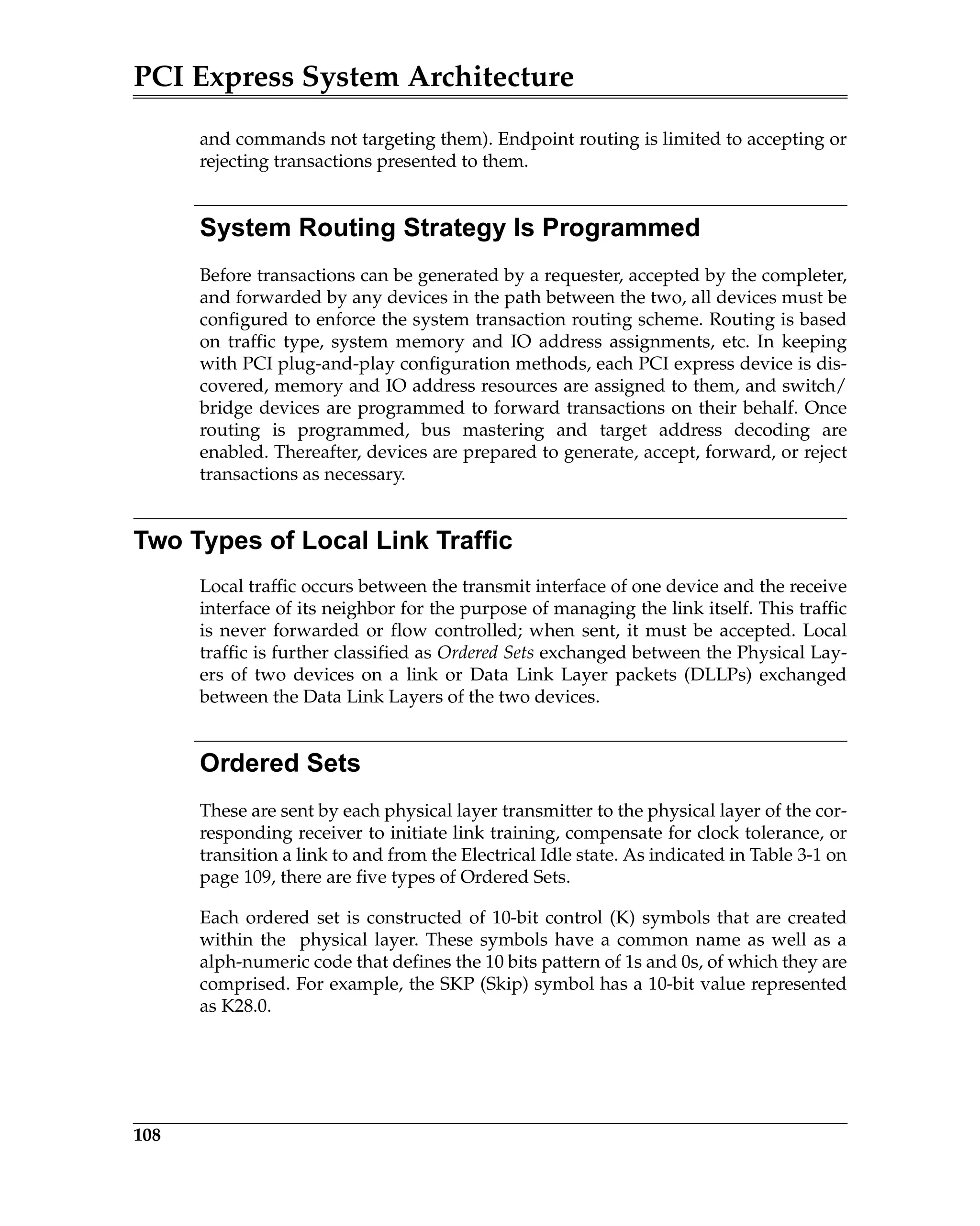 PCI Express System Architecture
108
and commands not targeting them). Endpoint routing is limited to accepting or
rejecting transactions presented to them.
System Routing Strategy Is Programmed
Before transactions can be generated by a requester, accepted by the completer,
and forwarded by any devices in the path between the two, all devices must be
configured to enforce the system transaction routing scheme. Routing is based
on traffic type, system memory and IO address assignments, etc. In keeping
with PCI plug-and-play configuration methods, each PCI express device is dis-
covered, memory and IO address resources are assigned to them, and switch/
bridge devices are programmed to forward transactions on their behalf. Once
routing is programmed, bus mastering and target address decoding are
enabled. Thereafter, devices are prepared to generate, accept, forward, or reject
transactions as necessary.
Two Types of Local Link Traffic
Local traffic occurs between the transmit interface of one device and the receive
interface of its neighbor for the purpose of managing the link itself. This traffic
is never forwarded or flow controlled; when sent, it must be accepted. Local
traffic is further classified as Ordered Sets exchanged between the Physical Lay-
ers of two devices on a link or Data Link Layer packets (DLLPs) exchanged
between the Data Link Layers of the two devices.
Ordered Sets
These are sent by each physical layer transmitter to the physical layer of the cor-
responding receiver to initiate link training, compensate for clock tolerance, or
transition a link to and from the Electrical Idle state. As indicated in Table 3-1 on
page 109, there are five types of Ordered Sets.
Each ordered set is constructed of 10-bit control (K) symbols that are created
within the physical layer. These symbols have a common name as well as a
alph-numeric code that defines the 10 bits pattern of 1s and 0s, of which they are
comprised. For example, the SKP (Skip) symbol has a 10-bit value represented
as K28.0.
 