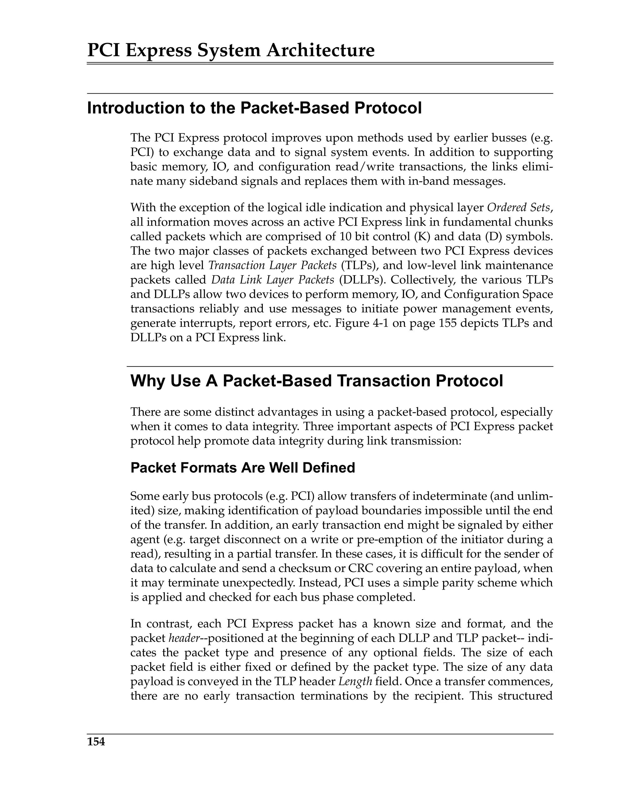 PCI Express System Architecture
154
Introduction to the Packet-Based Protocol
The PCI Express protocol improves upon methods used by earlier busses (e.g.
PCI) to exchange data and to signal system events. In addition to supporting
basic memory, IO, and configuration read/write transactions, the links elimi-
nate many sideband signals and replaces them with in-band messages.
With the exception of the logical idle indication and physical layer Ordered Sets,
all information moves across an active PCI Express link in fundamental chunks
called packets which are comprised of 10 bit control (K) and data (D) symbols.
The two major classes of packets exchanged between two PCI Express devices
are high level Transaction Layer Packets (TLPs), and low-level link maintenance
packets called Data Link Layer Packets (DLLPs). Collectively, the various TLPs
and DLLPs allow two devices to perform memory, IO, and Configuration Space
transactions reliably and use messages to initiate power management events,
generate interrupts, report errors, etc. Figure 4-1 on page 155 depicts TLPs and
DLLPs on a PCI Express link.
Why Use A Packet-Based Transaction Protocol
There are some distinct advantages in using a packet-based protocol, especially
when it comes to data integrity. Three important aspects of PCI Express packet
protocol help promote data integrity during link transmission:
Packet Formats Are Well Defined
Some early bus protocols (e.g. PCI) allow transfers of indeterminate (and unlim-
ited) size, making identification of payload boundaries impossible until the end
of the transfer. In addition, an early transaction end might be signaled by either
agent (e.g. target disconnect on a write or pre-emption of the initiator during a
read), resulting in a partial transfer. In these cases, it is difficult for the sender of
data to calculate and send a checksum or CRC covering an entire payload, when
it may terminate unexpectedly. Instead, PCI uses a simple parity scheme which
is applied and checked for each bus phase completed.
In contrast, each PCI Express packet has a known size and format, and the
packet header--positioned at the beginning of each DLLP and TLP packet-- indi-
cates the packet type and presence of any optional fields. The size of each
packet field is either fixed or defined by the packet type. The size of any data
payload is conveyed in the TLP header Length field. Once a transfer commences,
there are no early transaction terminations by the recipient. This structured
 