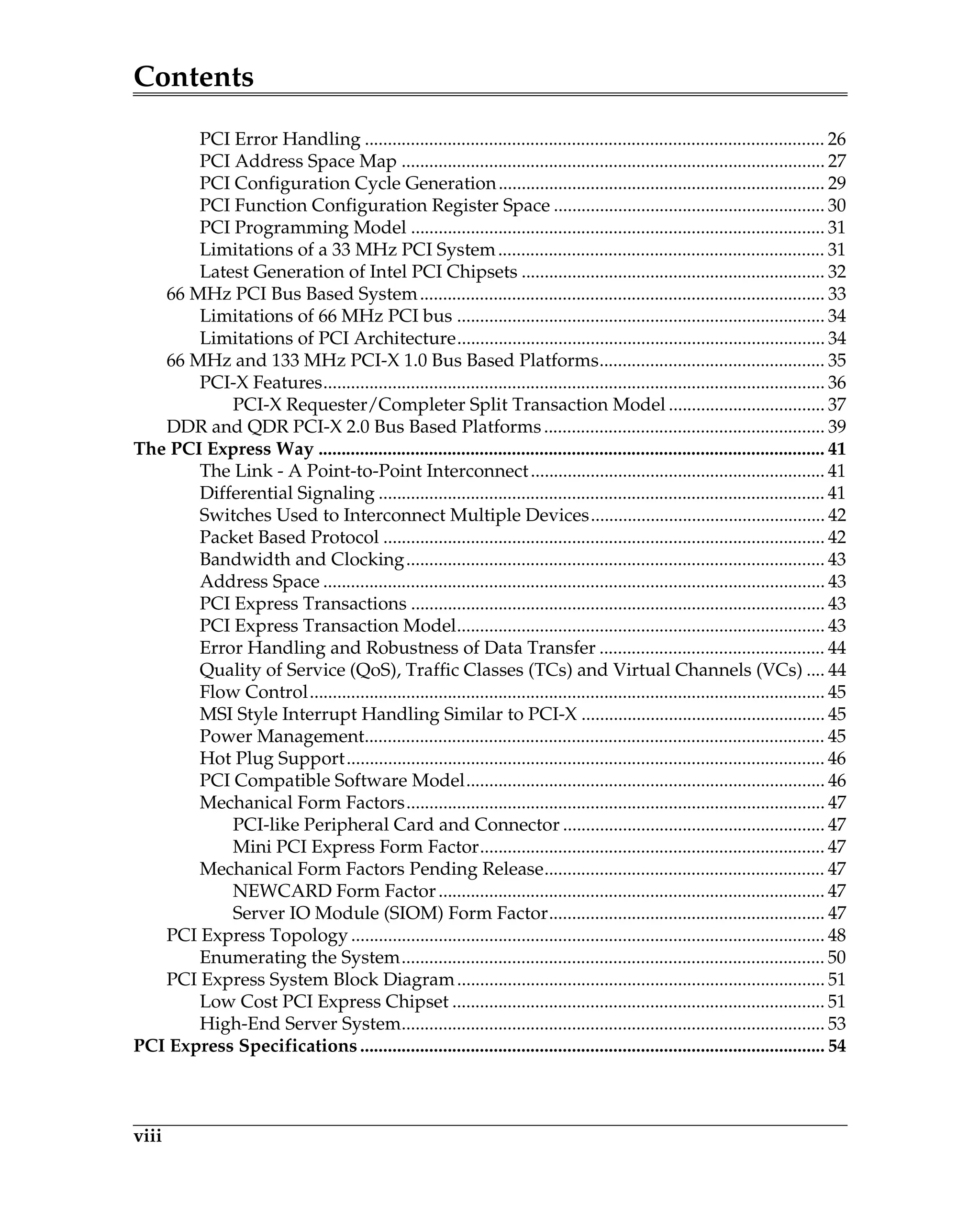 Contents
viii
PCI Error Handling .................................................................................................... 26
PCI Address Space Map ............................................................................................ 27
PCI Configuration Cycle Generation....................................................................... 29
PCI Function Configuration Register Space ........................................................... 30
PCI Programming Model .......................................................................................... 31
Limitations of a 33 MHz PCI System....................................................................... 31
Latest Generation of Intel PCI Chipsets .................................................................. 32
66 MHz PCI Bus Based System........................................................................................ 33
Limitations of 66 MHz PCI bus ................................................................................ 34
Limitations of PCI Architecture................................................................................ 34
66 MHz and 133 MHz PCI-X 1.0 Bus Based Platforms................................................. 35
PCI-X Features............................................................................................................. 36
PCI-X Requester/Completer Split Transaction Model .................................. 37
DDR and QDR PCI-X 2.0 Bus Based Platforms............................................................. 39
The PCI Express Way .............................................................................................................. 41
The Link - A Point-to-Point Interconnect................................................................ 41
Differential Signaling ................................................................................................. 41
Switches Used to Interconnect Multiple Devices................................................... 42
Packet Based Protocol ................................................................................................ 42
Bandwidth and Clocking........................................................................................... 43
Address Space ............................................................................................................. 43
PCI Express Transactions .......................................................................................... 43
PCI Express Transaction Model................................................................................ 43
Error Handling and Robustness of Data Transfer ................................................. 44
Quality of Service (QoS), Traffic Classes (TCs) and Virtual Channels (VCs) .... 44
Flow Control................................................................................................................ 45
MSI Style Interrupt Handling Similar to PCI-X ..................................................... 45
Power Management.................................................................................................... 45
Hot Plug Support........................................................................................................ 46
PCI Compatible Software Model.............................................................................. 46
Mechanical Form Factors........................................................................................... 47
PCI-like Peripheral Card and Connector ......................................................... 47
Mini PCI Express Form Factor........................................................................... 47
Mechanical Form Factors Pending Release............................................................. 47
NEWCARD Form Factor.................................................................................... 47
Server IO Module (SIOM) Form Factor............................................................ 47
PCI Express Topology ....................................................................................................... 48
Enumerating the System............................................................................................ 50
PCI Express System Block Diagram................................................................................ 51
Low Cost PCI Express Chipset ................................................................................. 51
High-End Server System............................................................................................ 53
PCI Express Specifications..................................................................................................... 54
 