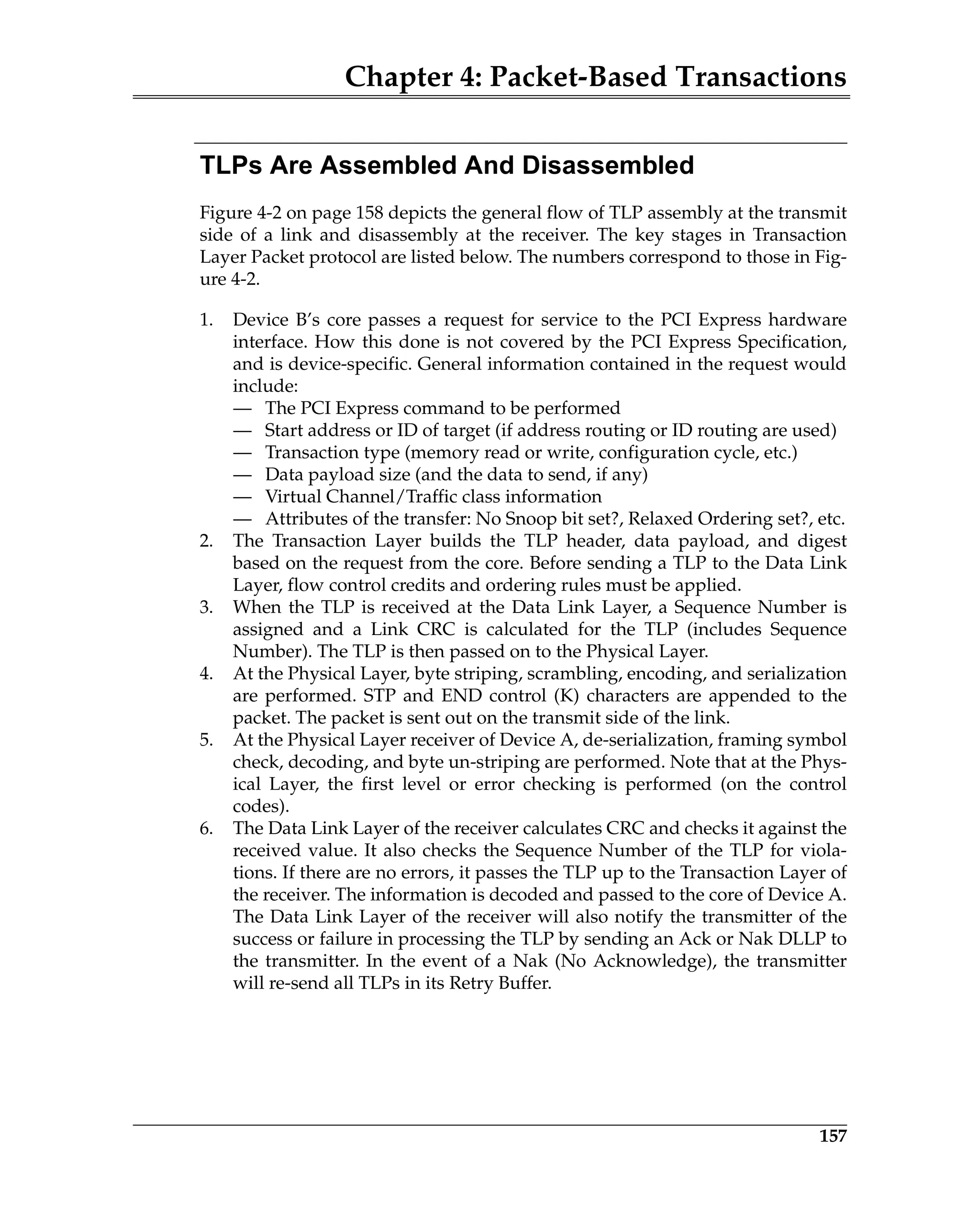 Chapter 4: Packet-Based Transactions
157
TLPs Are Assembled And Disassembled
Figure 4-2 on page 158 depicts the general flow of TLP assembly at the transmit
side of a link and disassembly at the receiver. The key stages in Transaction
Layer Packet protocol are listed below. The numbers correspond to those in Fig-
ure 4-2.
1. Device B’s core passes a request for service to the PCI Express hardware
interface. How this done is not covered by the PCI Express Specification,
and is device-specific. General information contained in the request would
include:
— The PCI Express command to be performed
— Start address or ID of target (if address routing or ID routing are used)
— Transaction type (memory read or write, configuration cycle, etc.)
— Data payload size (and the data to send, if any)
— Virtual Channel/Traffic class information
— Attributes of the transfer: No Snoop bit set?, Relaxed Ordering set?, etc.
2. The Transaction Layer builds the TLP header, data payload, and digest
based on the request from the core. Before sending a TLP to the Data Link
Layer, flow control credits and ordering rules must be applied.
3. When the TLP is received at the Data Link Layer, a Sequence Number is
assigned and a Link CRC is calculated for the TLP (includes Sequence
Number). The TLP is then passed on to the Physical Layer.
4. At the Physical Layer, byte striping, scrambling, encoding, and serialization
are performed. STP and END control (K) characters are appended to the
packet. The packet is sent out on the transmit side of the link.
5. At the Physical Layer receiver of Device A, de-serialization, framing symbol
check, decoding, and byte un-striping are performed. Note that at the Phys-
ical Layer, the first level or error checking is performed (on the control
codes).
6. The Data Link Layer of the receiver calculates CRC and checks it against the
received value. It also checks the Sequence Number of the TLP for viola-
tions. If there are no errors, it passes the TLP up to the Transaction Layer of
the receiver. The information is decoded and passed to the core of Device A.
The Data Link Layer of the receiver will also notify the transmitter of the
success or failure in processing the TLP by sending an Ack or Nak DLLP to
the transmitter. In the event of a Nak (No Acknowledge), the transmitter
will re-send all TLPs in its Retry Buffer.
 