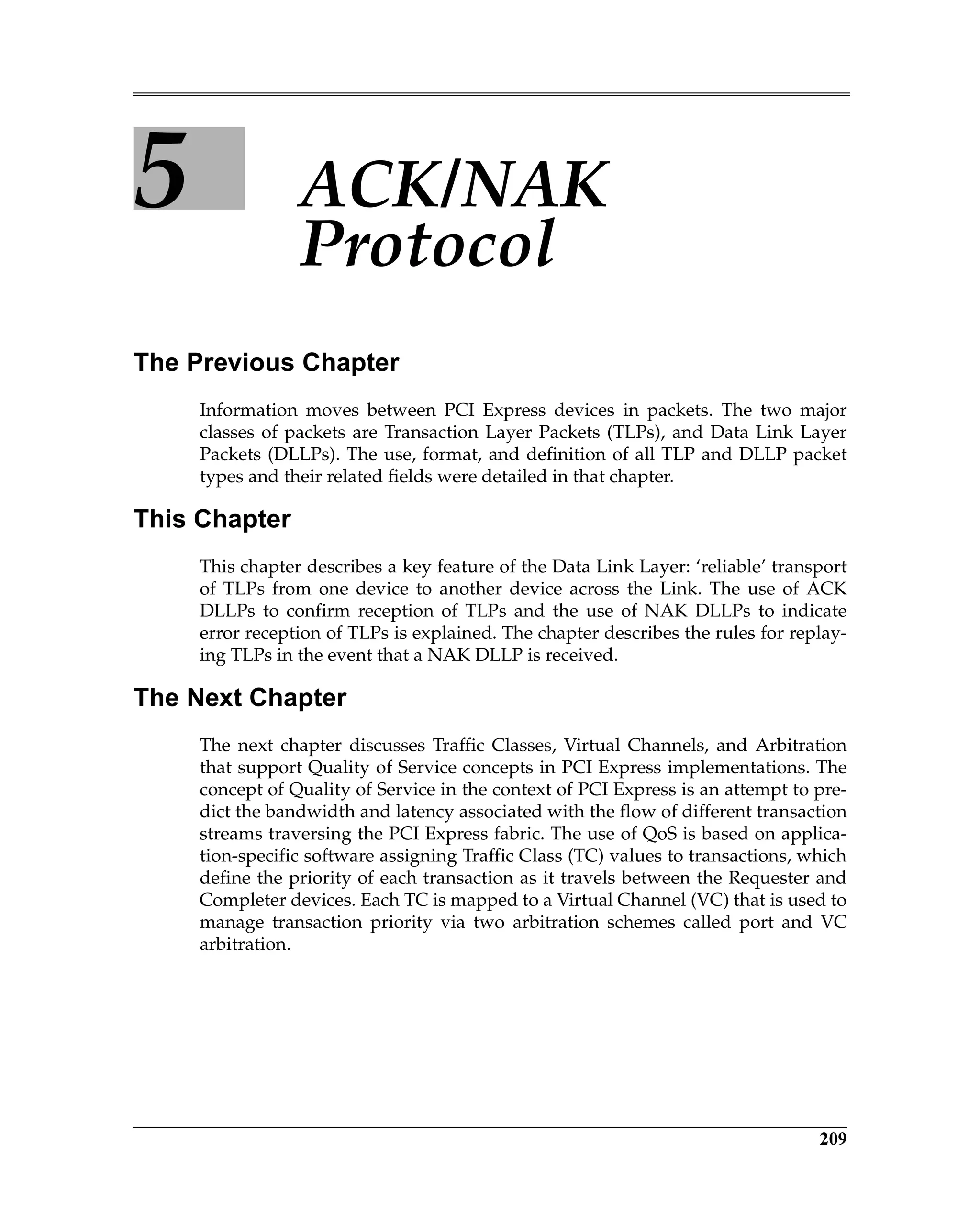 209
5 ACK/NAK
Protocol
The Previous Chapter
Information moves between PCI Express devices in packets. The two major
classes of packets are Transaction Layer Packets (TLPs), and Data Link Layer
Packets (DLLPs). The use, format, and definition of all TLP and DLLP packet
types and their related fields were detailed in that chapter.
This Chapter
This chapter describes a key feature of the Data Link Layer: ‘reliable’ transport
of TLPs from one device to another device across the Link. The use of ACK
DLLPs to confirm reception of TLPs and the use of NAK DLLPs to indicate
error reception of TLPs is explained. The chapter describes the rules for replay-
ing TLPs in the event that a NAK DLLP is received.
The Next Chapter
The next chapter discusses Traffic Classes, Virtual Channels, and Arbitration
that support Quality of Service concepts in PCI Express implementations. The
concept of Quality of Service in the context of PCI Express is an attempt to pre-
dict the bandwidth and latency associated with the flow of different transaction
streams traversing the PCI Express fabric. The use of QoS is based on applica-
tion-specific software assigning Traffic Class (TC) values to transactions, which
define the priority of each transaction as it travels between the Requester and
Completer devices. Each TC is mapped to a Virtual Channel (VC) that is used to
manage transaction priority via two arbitration schemes called port and VC
arbitration.
 