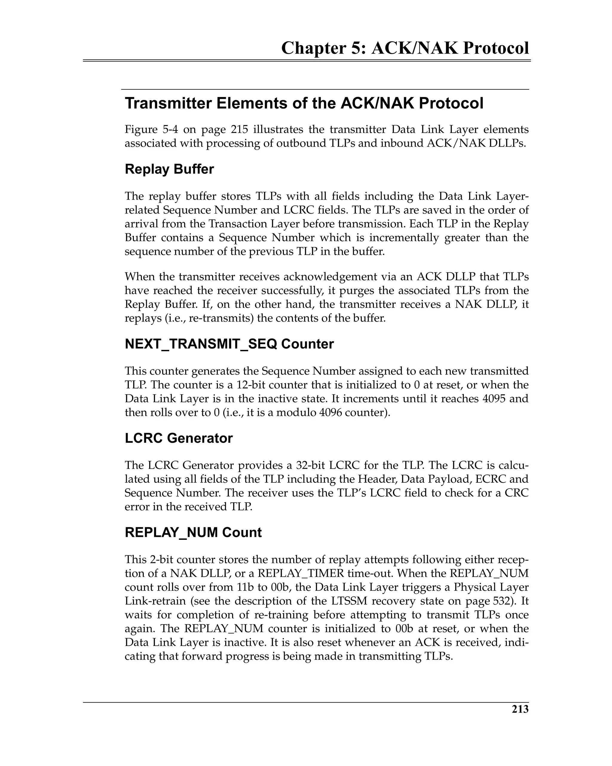 Chapter 5: ACK/NAK Protocol
213
Transmitter Elements of the ACK/NAK Protocol
Figure 5-4 on page 215 illustrates the transmitter Data Link Layer elements
associated with processing of outbound TLPs and inbound ACK/NAK DLLPs.
Replay Buffer
The replay buffer stores TLPs with all fields including the Data Link Layer-
related Sequence Number and LCRC fields. The TLPs are saved in the order of
arrival from the Transaction Layer before transmission. Each TLP in the Replay
Buffer contains a Sequence Number which is incrementally greater than the
sequence number of the previous TLP in the buffer.
When the transmitter receives acknowledgement via an ACK DLLP that TLPs
have reached the receiver successfully, it purges the associated TLPs from the
Replay Buffer. If, on the other hand, the transmitter receives a NAK DLLP, it
replays (i.e., re-transmits) the contents of the buffer.
NEXT_TRANSMIT_SEQ Counter
This counter generates the Sequence Number assigned to each new transmitted
TLP. The counter is a 12-bit counter that is initialized to 0 at reset, or when the
Data Link Layer is in the inactive state. It increments until it reaches 4095 and
then rolls over to 0 (i.e., it is a modulo 4096 counter).
LCRC Generator
The LCRC Generator provides a 32-bit LCRC for the TLP. The LCRC is calcu-
lated using all fields of the TLP including the Header, Data Payload, ECRC and
Sequence Number. The receiver uses the TLP’s LCRC field to check for a CRC
error in the received TLP.
REPLAY_NUM Count
This 2-bit counter stores the number of replay attempts following either recep-
tion of a NAK DLLP, or a REPLAY_TIMER time-out. When the REPLAY_NUM
count rolls over from 11b to 00b, the Data Link Layer triggers a Physical Layer
Link-retrain (see the description of the LTSSM recovery state on page 532). It
waits for completion of re-training before attempting to transmit TLPs once
again. The REPLAY_NUM counter is initialized to 00b at reset, or when the
Data Link Layer is inactive. It is also reset whenever an ACK is received, indi-
cating that forward progress is being made in transmitting TLPs.
 