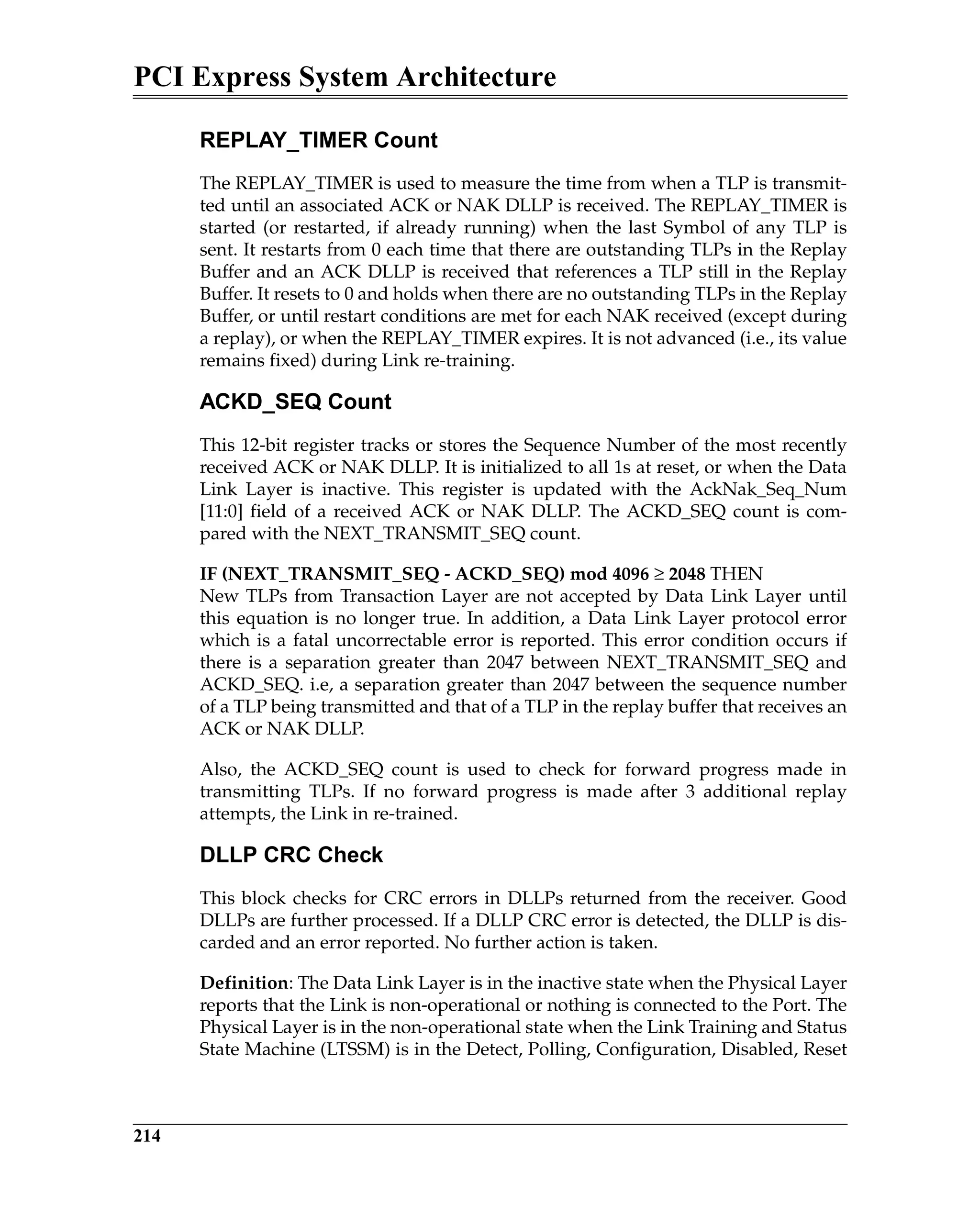 PCI Express System Architecture
214
REPLAY_TIMER Count
The REPLAY_TIMER is used to measure the time from when a TLP is transmit-
ted until an associated ACK or NAK DLLP is received. The REPLAY_TIMER is
started (or restarted, if already running) when the last Symbol of any TLP is
sent. It restarts from 0 each time that there are outstanding TLPs in the Replay
Buffer and an ACK DLLP is received that references a TLP still in the Replay
Buffer. It resets to 0 and holds when there are no outstanding TLPs in the Replay
Buffer, or until restart conditions are met for each NAK received (except during
a replay), or when the REPLAY_TIMER expires. It is not advanced (i.e., its value
remains fixed) during Link re-training.
ACKD_SEQ Count
This 12-bit register tracks or stores the Sequence Number of the most recently
received ACK or NAK DLLP. It is initialized to all 1s at reset, or when the Data
Link Layer is inactive. This register is updated with the AckNak_Seq_Num
[11:0] field of a received ACK or NAK DLLP. The ACKD_SEQ count is com-
pared with the NEXT_TRANSMIT_SEQ count.
IF (NEXT_TRANSMIT_SEQ - ACKD_SEQ) mod 4096 ≥ 2048 THEN
New TLPs from Transaction Layer are not accepted by Data Link Layer until
this equation is no longer true. In addition, a Data Link Layer protocol error
which is a fatal uncorrectable error is reported. This error condition occurs if
there is a separation greater than 2047 between NEXT_TRANSMIT_SEQ and
ACKD_SEQ. i.e, a separation greater than 2047 between the sequence number
of a TLP being transmitted and that of a TLP in the replay buffer that receives an
ACK or NAK DLLP.
Also, the ACKD_SEQ count is used to check for forward progress made in
transmitting TLPs. If no forward progress is made after 3 additional replay
attempts, the Link in re-trained.
DLLP CRC Check
This block checks for CRC errors in DLLPs returned from the receiver. Good
DLLPs are further processed. If a DLLP CRC error is detected, the DLLP is dis-
carded and an error reported. No further action is taken.
Definition: The Data Link Layer is in the inactive state when the Physical Layer
reports that the Link is non-operational or nothing is connected to the Port. The
Physical Layer is in the non-operational state when the Link Training and Status
State Machine (LTSSM) is in the Detect, Polling, Configuration, Disabled, Reset
 