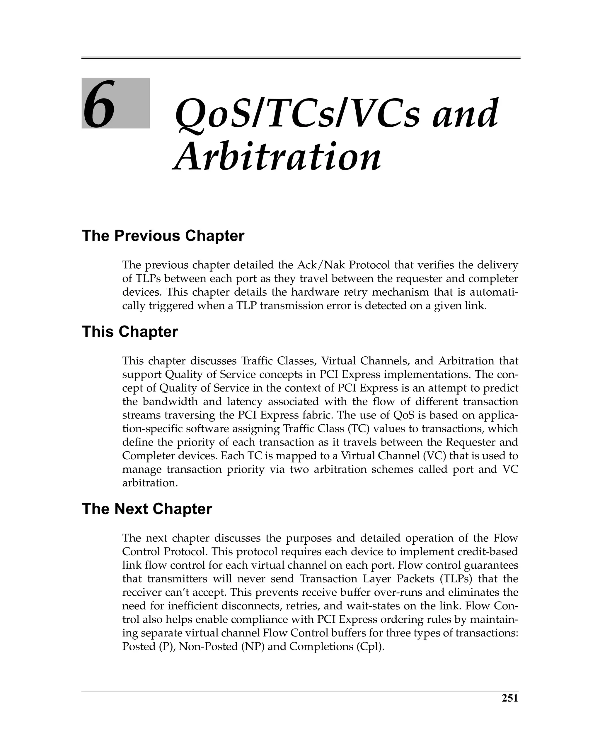 251
6 QoS/TCs/VCs and
Arbitration
The Previous Chapter
The previous chapter detailed the Ack/Nak Protocol that verifies the delivery
of TLPs between each port as they travel between the requester and completer
devices. This chapter details the hardware retry mechanism that is automati-
cally triggered when a TLP transmission error is detected on a given link.
This Chapter
This chapter discusses Traffic Classes, Virtual Channels, and Arbitration that
support Quality of Service concepts in PCI Express implementations. The con-
cept of Quality of Service in the context of PCI Express is an attempt to predict
the bandwidth and latency associated with the flow of different transaction
streams traversing the PCI Express fabric. The use of QoS is based on applica-
tion-specific software assigning Traffic Class (TC) values to transactions, which
define the priority of each transaction as it travels between the Requester and
Completer devices. Each TC is mapped to a Virtual Channel (VC) that is used to
manage transaction priority via two arbitration schemes called port and VC
arbitration.
The Next Chapter
The next chapter discusses the purposes and detailed operation of the Flow
Control Protocol. This protocol requires each device to implement credit-based
link flow control for each virtual channel on each port. Flow control guarantees
that transmitters will never send Transaction Layer Packets (TLPs) that the
receiver can’t accept. This prevents receive buffer over-runs and eliminates the
need for inefficient disconnects, retries, and wait-states on the link. Flow Con-
trol also helps enable compliance with PCI Express ordering rules by maintain-
ing separate virtual channel Flow Control buffers for three types of transactions:
Posted (P), Non-Posted (NP) and Completions (Cpl).
 