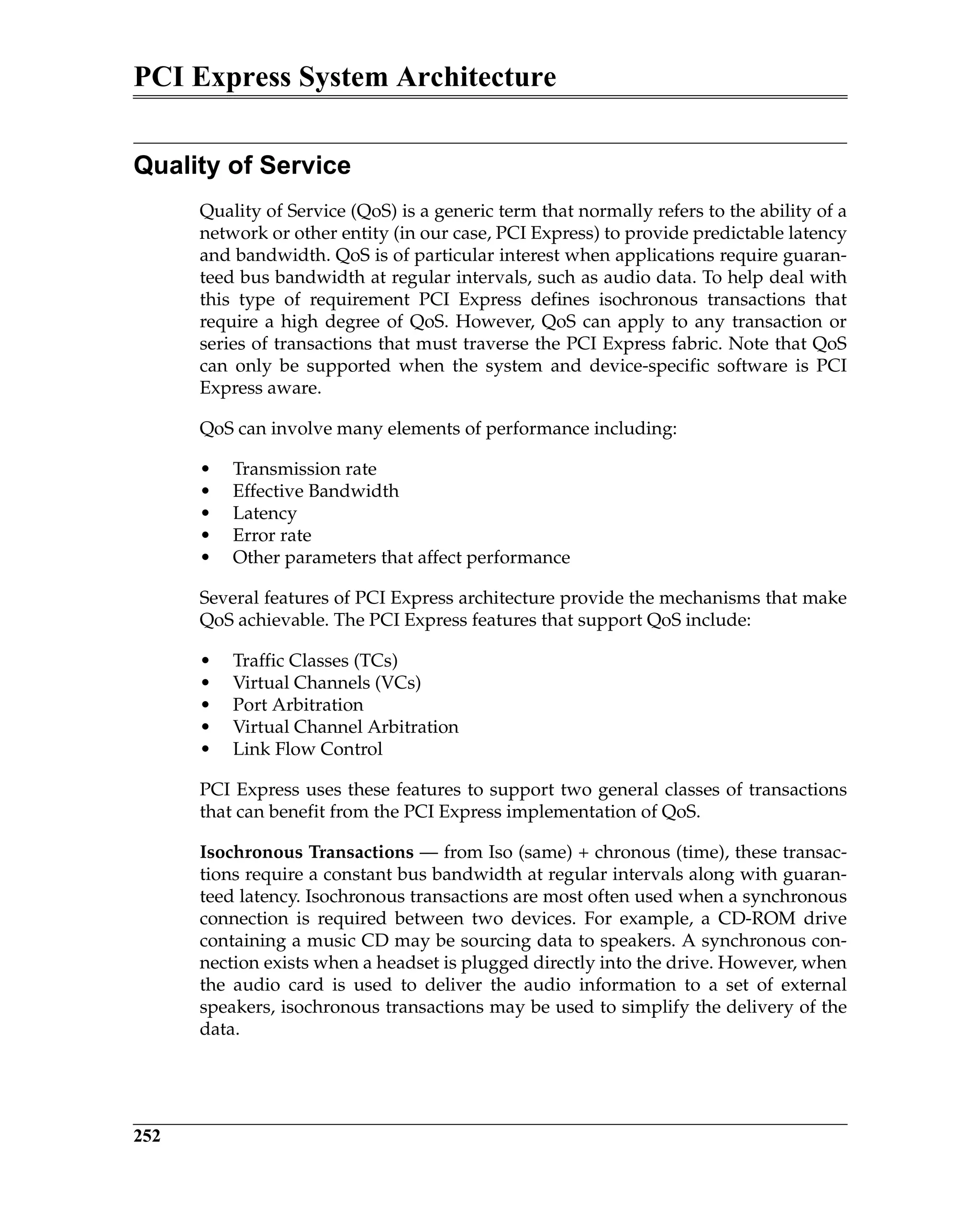 PCI Express System Architecture
252
Quality of Service
Quality of Service (QoS) is a generic term that normally refers to the ability of a
network or other entity (in our case, PCI Express) to provide predictable latency
and bandwidth. QoS is of particular interest when applications require guaran-
teed bus bandwidth at regular intervals, such as audio data. To help deal with
this type of requirement PCI Express defines isochronous transactions that
require a high degree of QoS. However, QoS can apply to any transaction or
series of transactions that must traverse the PCI Express fabric. Note that QoS
can only be supported when the system and device-specific software is PCI
Express aware.
QoS can involve many elements of performance including:
• Transmission rate
• Effective Bandwidth
• Latency
• Error rate
• Other parameters that affect performance
Several features of PCI Express architecture provide the mechanisms that make
QoS achievable. The PCI Express features that support QoS include:
• Traffic Classes (TCs)
• Virtual Channels (VCs)
• Port Arbitration
• Virtual Channel Arbitration
• Link Flow Control
PCI Express uses these features to support two general classes of transactions
that can benefit from the PCI Express implementation of QoS.
Isochronous Transactions — from Iso (same) + chronous (time), these transac-
tions require a constant bus bandwidth at regular intervals along with guaran-
teed latency. Isochronous transactions are most often used when a synchronous
connection is required between two devices. For example, a CD-ROM drive
containing a music CD may be sourcing data to speakers. A synchronous con-
nection exists when a headset is plugged directly into the drive. However, when
the audio card is used to deliver the audio information to a set of external
speakers, isochronous transactions may be used to simplify the delivery of the
data.
 