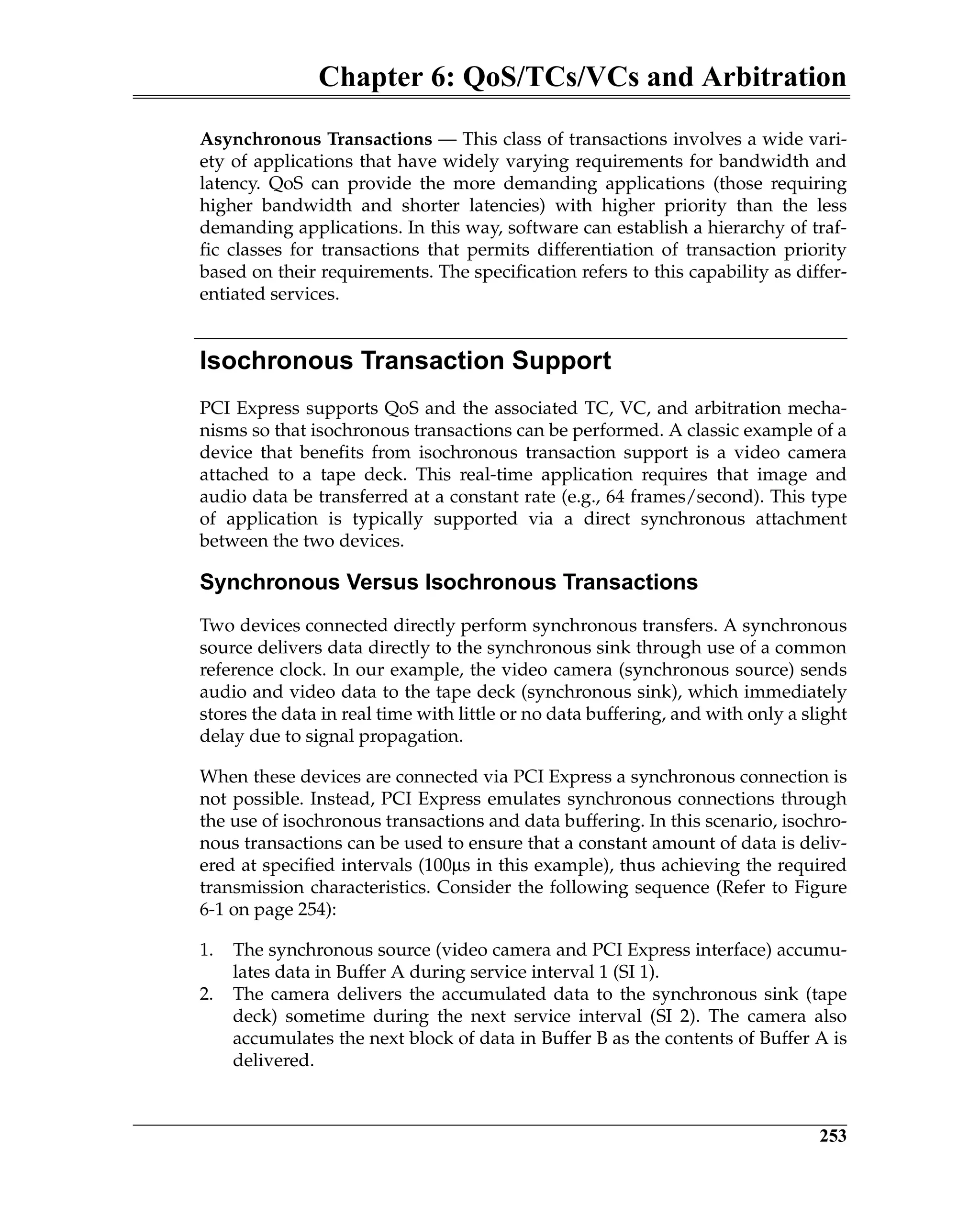 Chapter 6: QoS/TCs/VCs and Arbitration
253
Asynchronous Transactions — This class of transactions involves a wide vari-
ety of applications that have widely varying requirements for bandwidth and
latency. QoS can provide the more demanding applications (those requiring
higher bandwidth and shorter latencies) with higher priority than the less
demanding applications. In this way, software can establish a hierarchy of traf-
fic classes for transactions that permits differentiation of transaction priority
based on their requirements. The specification refers to this capability as differ-
entiated services.
Isochronous Transaction Support
PCI Express supports QoS and the associated TC, VC, and arbitration mecha-
nisms so that isochronous transactions can be performed. A classic example of a
device that benefits from isochronous transaction support is a video camera
attached to a tape deck. This real-time application requires that image and
audio data be transferred at a constant rate (e.g., 64 frames/second). This type
of application is typically supported via a direct synchronous attachment
between the two devices.
Synchronous Versus Isochronous Transactions
Two devices connected directly perform synchronous transfers. A synchronous
source delivers data directly to the synchronous sink through use of a common
reference clock. In our example, the video camera (synchronous source) sends
audio and video data to the tape deck (synchronous sink), which immediately
stores the data in real time with little or no data buffering, and with only a slight
delay due to signal propagation.
When these devices are connected via PCI Express a synchronous connection is
not possible. Instead, PCI Express emulates synchronous connections through
the use of isochronous transactions and data buffering. In this scenario, isochro-
nous transactions can be used to ensure that a constant amount of data is deliv-
ered at specified intervals (100µs in this example), thus achieving the required
transmission characteristics. Consider the following sequence (Refer to Figure
6-1 on page 254):
1. The synchronous source (video camera and PCI Express interface) accumu-
lates data in Buffer A during service interval 1 (SI 1).
2. The camera delivers the accumulated data to the synchronous sink (tape
deck) sometime during the next service interval (SI 2). The camera also
accumulates the next block of data in Buffer B as the contents of Buffer A is
delivered.
 