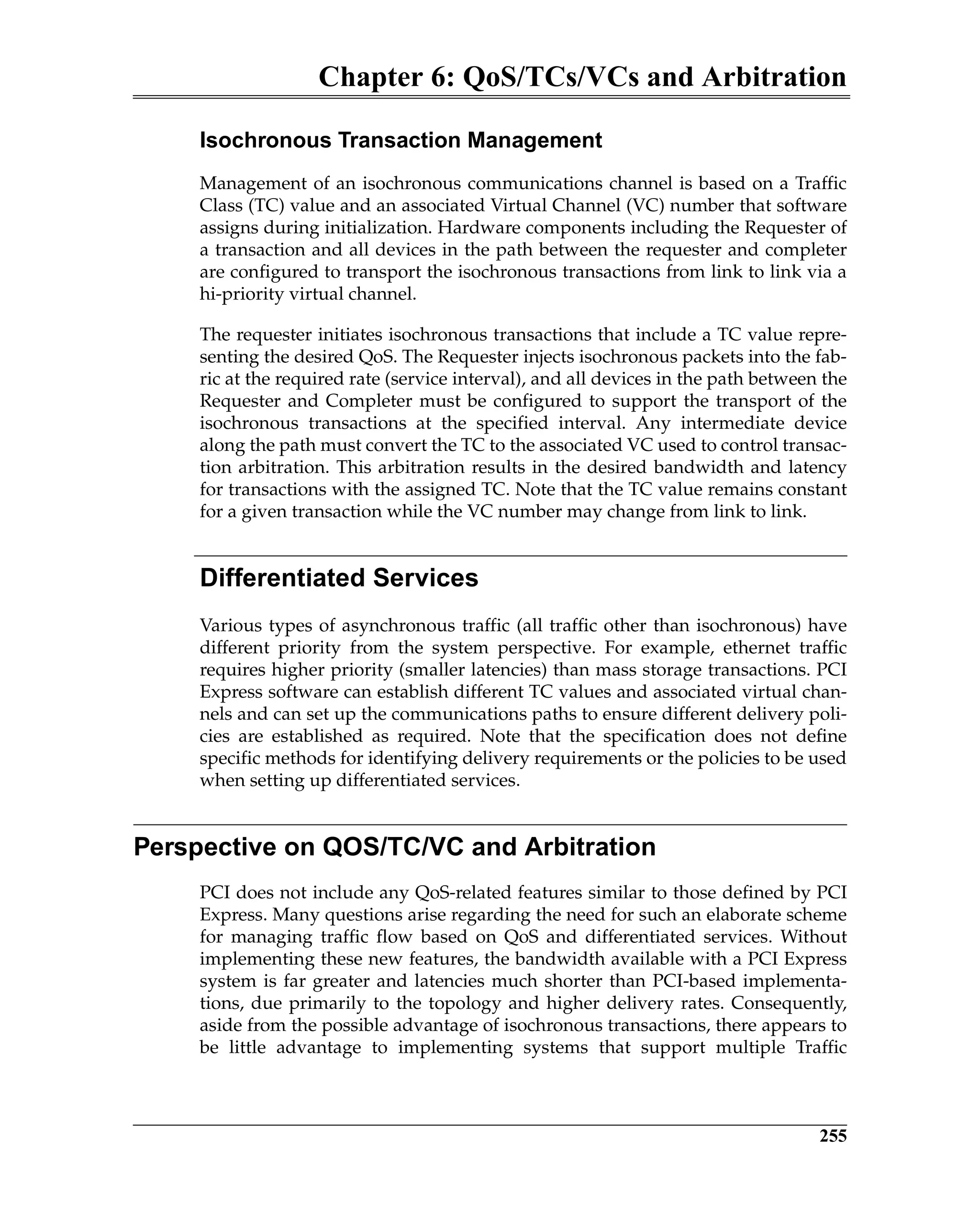 Chapter 6: QoS/TCs/VCs and Arbitration
255
Isochronous Transaction Management
Management of an isochronous communications channel is based on a Traffic
Class (TC) value and an associated Virtual Channel (VC) number that software
assigns during initialization. Hardware components including the Requester of
a transaction and all devices in the path between the requester and completer
are configured to transport the isochronous transactions from link to link via a
hi-priority virtual channel.
The requester initiates isochronous transactions that include a TC value repre-
senting the desired QoS. The Requester injects isochronous packets into the fab-
ric at the required rate (service interval), and all devices in the path between the
Requester and Completer must be configured to support the transport of the
isochronous transactions at the specified interval. Any intermediate device
along the path must convert the TC to the associated VC used to control transac-
tion arbitration. This arbitration results in the desired bandwidth and latency
for transactions with the assigned TC. Note that the TC value remains constant
for a given transaction while the VC number may change from link to link.
Differentiated Services
Various types of asynchronous traffic (all traffic other than isochronous) have
different priority from the system perspective. For example, ethernet traffic
requires higher priority (smaller latencies) than mass storage transactions. PCI
Express software can establish different TC values and associated virtual chan-
nels and can set up the communications paths to ensure different delivery poli-
cies are established as required. Note that the specification does not define
specific methods for identifying delivery requirements or the policies to be used
when setting up differentiated services.
Perspective on QOS/TC/VC and Arbitration
PCI does not include any QoS-related features similar to those defined by PCI
Express. Many questions arise regarding the need for such an elaborate scheme
for managing traffic flow based on QoS and differentiated services. Without
implementing these new features, the bandwidth available with a PCI Express
system is far greater and latencies much shorter than PCI-based implementa-
tions, due primarily to the topology and higher delivery rates. Consequently,
aside from the possible advantage of isochronous transactions, there appears to
be little advantage to implementing systems that support multiple Traffic
 