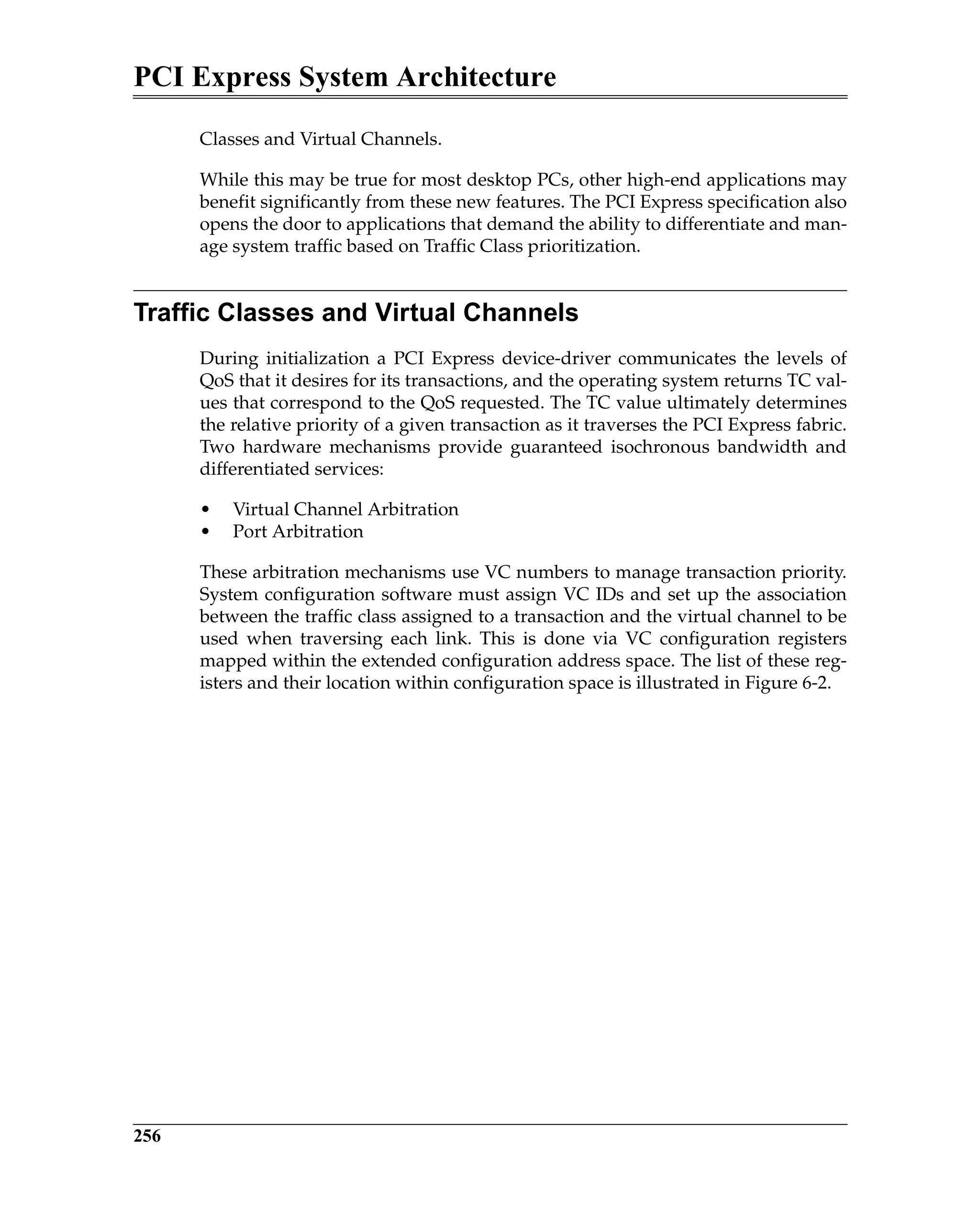 PCI Express System Architecture
256
Classes and Virtual Channels.
While this may be true for most desktop PCs, other high-end applications may
benefit significantly from these new features. The PCI Express specification also
opens the door to applications that demand the ability to differentiate and man-
age system traffic based on Traffic Class prioritization.
Traffic Classes and Virtual Channels
During initialization a PCI Express device-driver communicates the levels of
QoS that it desires for its transactions, and the operating system returns TC val-
ues that correspond to the QoS requested. The TC value ultimately determines
the relative priority of a given transaction as it traverses the PCI Express fabric.
Two hardware mechanisms provide guaranteed isochronous bandwidth and
differentiated services:
• Virtual Channel Arbitration
• Port Arbitration
These arbitration mechanisms use VC numbers to manage transaction priority.
System configuration software must assign VC IDs and set up the association
between the traffic class assigned to a transaction and the virtual channel to be
used when traversing each link. This is done via VC configuration registers
mapped within the extended configuration address space. The list of these reg-
isters and their location within configuration space is illustrated in Figure 6-2.
 