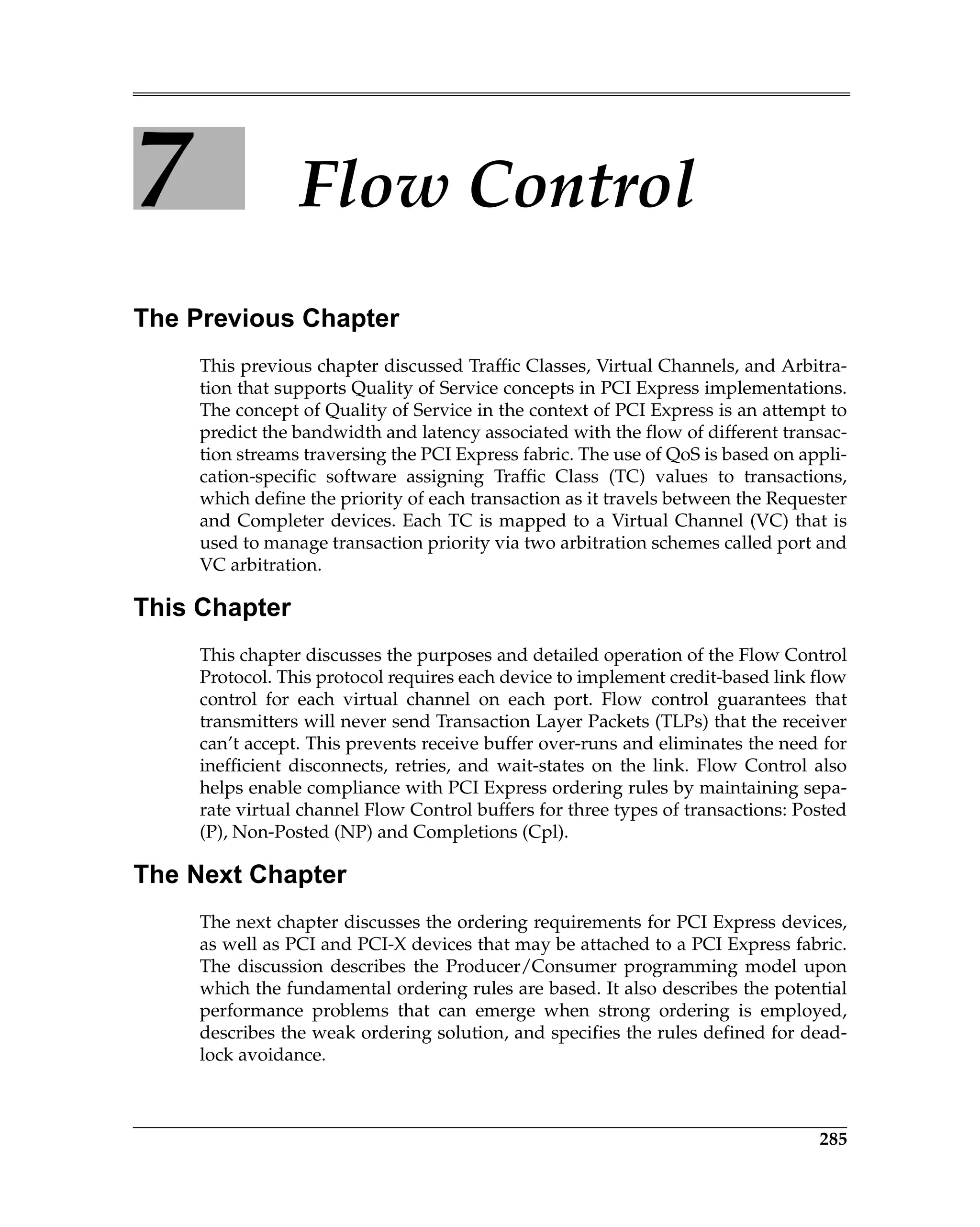 285
7 Flow Control
The Previous Chapter
This previous chapter discussed Traffic Classes, Virtual Channels, and Arbitra-
tion that supports Quality of Service concepts in PCI Express implementations.
The concept of Quality of Service in the context of PCI Express is an attempt to
predict the bandwidth and latency associated with the flow of different transac-
tion streams traversing the PCI Express fabric. The use of QoS is based on appli-
cation-specific software assigning Traffic Class (TC) values to transactions,
which define the priority of each transaction as it travels between the Requester
and Completer devices. Each TC is mapped to a Virtual Channel (VC) that is
used to manage transaction priority via two arbitration schemes called port and
VC arbitration.
This Chapter
This chapter discusses the purposes and detailed operation of the Flow Control
Protocol. This protocol requires each device to implement credit-based link flow
control for each virtual channel on each port. Flow control guarantees that
transmitters will never send Transaction Layer Packets (TLPs) that the receiver
can’t accept. This prevents receive buffer over-runs and eliminates the need for
inefficient disconnects, retries, and wait-states on the link. Flow Control also
helps enable compliance with PCI Express ordering rules by maintaining sepa-
rate virtual channel Flow Control buffers for three types of transactions: Posted
(P), Non-Posted (NP) and Completions (Cpl).
The Next Chapter
The next chapter discusses the ordering requirements for PCI Express devices,
as well as PCI and PCI-X devices that may be attached to a PCI Express fabric.
The discussion describes the Producer/Consumer programming model upon
which the fundamental ordering rules are based. It also describes the potential
performance problems that can emerge when strong ordering is employed,
describes the weak ordering solution, and specifies the rules defined for dead-
lock avoidance.
 