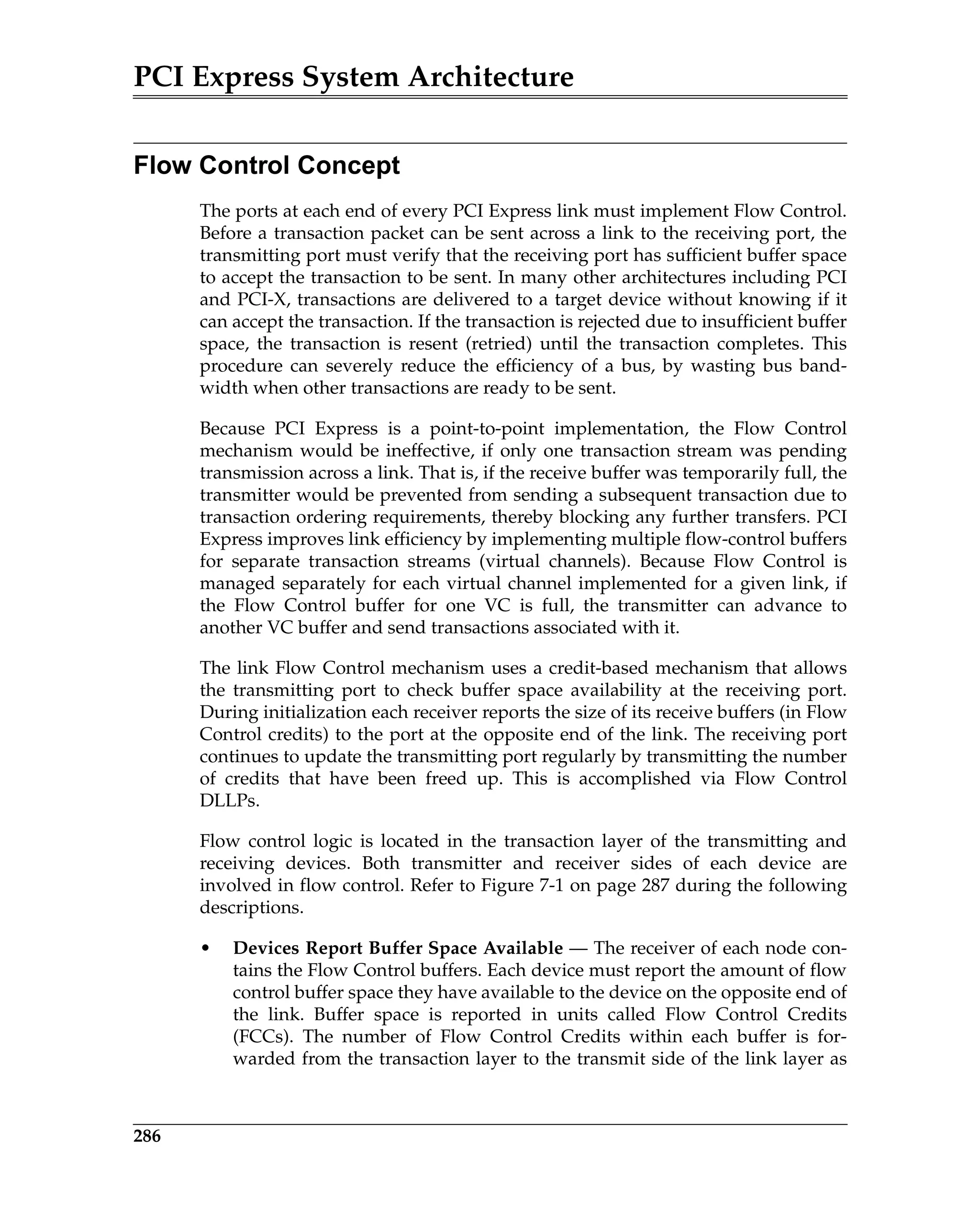 PCI Express System Architecture
286
Flow Control Concept
The ports at each end of every PCI Express link must implement Flow Control.
Before a transaction packet can be sent across a link to the receiving port, the
transmitting port must verify that the receiving port has sufficient buffer space
to accept the transaction to be sent. In many other architectures including PCI
and PCI-X, transactions are delivered to a target device without knowing if it
can accept the transaction. If the transaction is rejected due to insufficient buffer
space, the transaction is resent (retried) until the transaction completes. This
procedure can severely reduce the efficiency of a bus, by wasting bus band-
width when other transactions are ready to be sent.
Because PCI Express is a point-to-point implementation, the Flow Control
mechanism would be ineffective, if only one transaction stream was pending
transmission across a link. That is, if the receive buffer was temporarily full, the
transmitter would be prevented from sending a subsequent transaction due to
transaction ordering requirements, thereby blocking any further transfers. PCI
Express improves link efficiency by implementing multiple flow-control buffers
for separate transaction streams (virtual channels). Because Flow Control is
managed separately for each virtual channel implemented for a given link, if
the Flow Control buffer for one VC is full, the transmitter can advance to
another VC buffer and send transactions associated with it.
The link Flow Control mechanism uses a credit-based mechanism that allows
the transmitting port to check buffer space availability at the receiving port.
During initialization each receiver reports the size of its receive buffers (in Flow
Control credits) to the port at the opposite end of the link. The receiving port
continues to update the transmitting port regularly by transmitting the number
of credits that have been freed up. This is accomplished via Flow Control
DLLPs.
Flow control logic is located in the transaction layer of the transmitting and
receiving devices. Both transmitter and receiver sides of each device are
involved in flow control. Refer to Figure 7-1 on page 287 during the following
descriptions.
• Devices Report Buffer Space Available — The receiver of each node con-
tains the Flow Control buffers. Each device must report the amount of flow
control buffer space they have available to the device on the opposite end of
the link. Buffer space is reported in units called Flow Control Credits
(FCCs). The number of Flow Control Credits within each buffer is for-
warded from the transaction layer to the transmit side of the link layer as
 