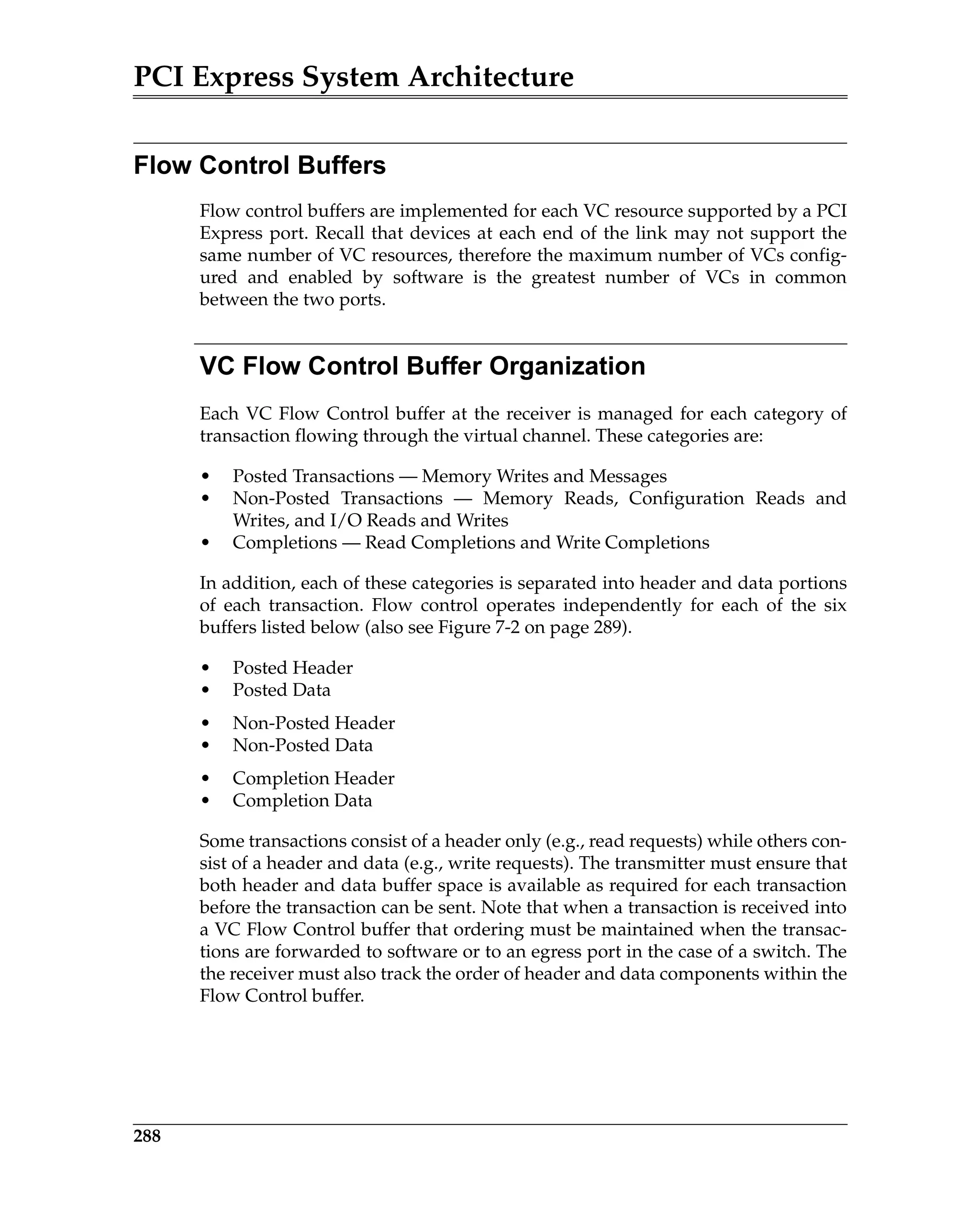 PCI Express System Architecture
288
Flow Control Buffers
Flow control buffers are implemented for each VC resource supported by a PCI
Express port. Recall that devices at each end of the link may not support the
same number of VC resources, therefore the maximum number of VCs config-
ured and enabled by software is the greatest number of VCs in common
between the two ports.
VC Flow Control Buffer Organization
Each VC Flow Control buffer at the receiver is managed for each category of
transaction flowing through the virtual channel. These categories are:
• Posted Transactions — Memory Writes and Messages
• Non-Posted Transactions — Memory Reads, Configuration Reads and
Writes, and I/O Reads and Writes
• Completions — Read Completions and Write Completions
In addition, each of these categories is separated into header and data portions
of each transaction. Flow control operates independently for each of the six
buffers listed below (also see Figure 7-2 on page 289).
• Posted Header
• Posted Data
• Non-Posted Header
• Non-Posted Data
• Completion Header
• Completion Data
Some transactions consist of a header only (e.g., read requests) while others con-
sist of a header and data (e.g., write requests). The transmitter must ensure that
both header and data buffer space is available as required for each transaction
before the transaction can be sent. Note that when a transaction is received into
a VC Flow Control buffer that ordering must be maintained when the transac-
tions are forwarded to software or to an egress port in the case of a switch. The
the receiver must also track the order of header and data components within the
Flow Control buffer.
 