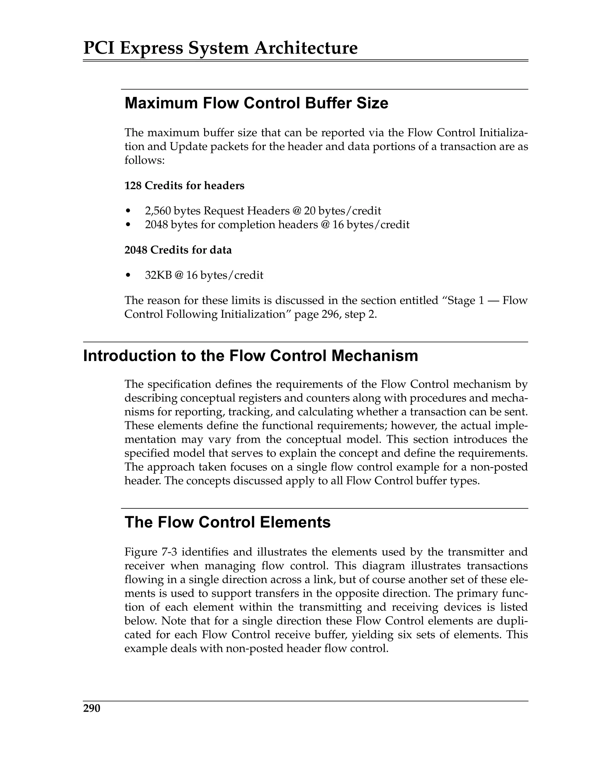 PCI Express System Architecture
290
Maximum Flow Control Buffer Size
The maximum buffer size that can be reported via the Flow Control Initializa-
tion and Update packets for the header and data portions of a transaction are as
follows:
128 Credits for headers
• 2,560 bytes Request Headers @ 20 bytes/credit
• 2048 bytes for completion headers @ 16 bytes/credit
2048 Credits for data
• 32KB @ 16 bytes/credit
The reason for these limits is discussed in the section entitled “Stage 1 — Flow
Control Following Initialization” page 296, step 2.
Introduction to the Flow Control Mechanism
The specification defines the requirements of the Flow Control mechanism by
describing conceptual registers and counters along with procedures and mecha-
nisms for reporting, tracking, and calculating whether a transaction can be sent.
These elements define the functional requirements; however, the actual imple-
mentation may vary from the conceptual model. This section introduces the
specified model that serves to explain the concept and define the requirements.
The approach taken focuses on a single flow control example for a non-posted
header. The concepts discussed apply to all Flow Control buffer types.
The Flow Control Elements
Figure 7-3 identifies and illustrates the elements used by the transmitter and
receiver when managing flow control. This diagram illustrates transactions
flowing in a single direction across a link, but of course another set of these ele-
ments is used to support transfers in the opposite direction. The primary func-
tion of each element within the transmitting and receiving devices is listed
below. Note that for a single direction these Flow Control elements are dupli-
cated for each Flow Control receive buffer, yielding six sets of elements. This
example deals with non-posted header flow control.
 