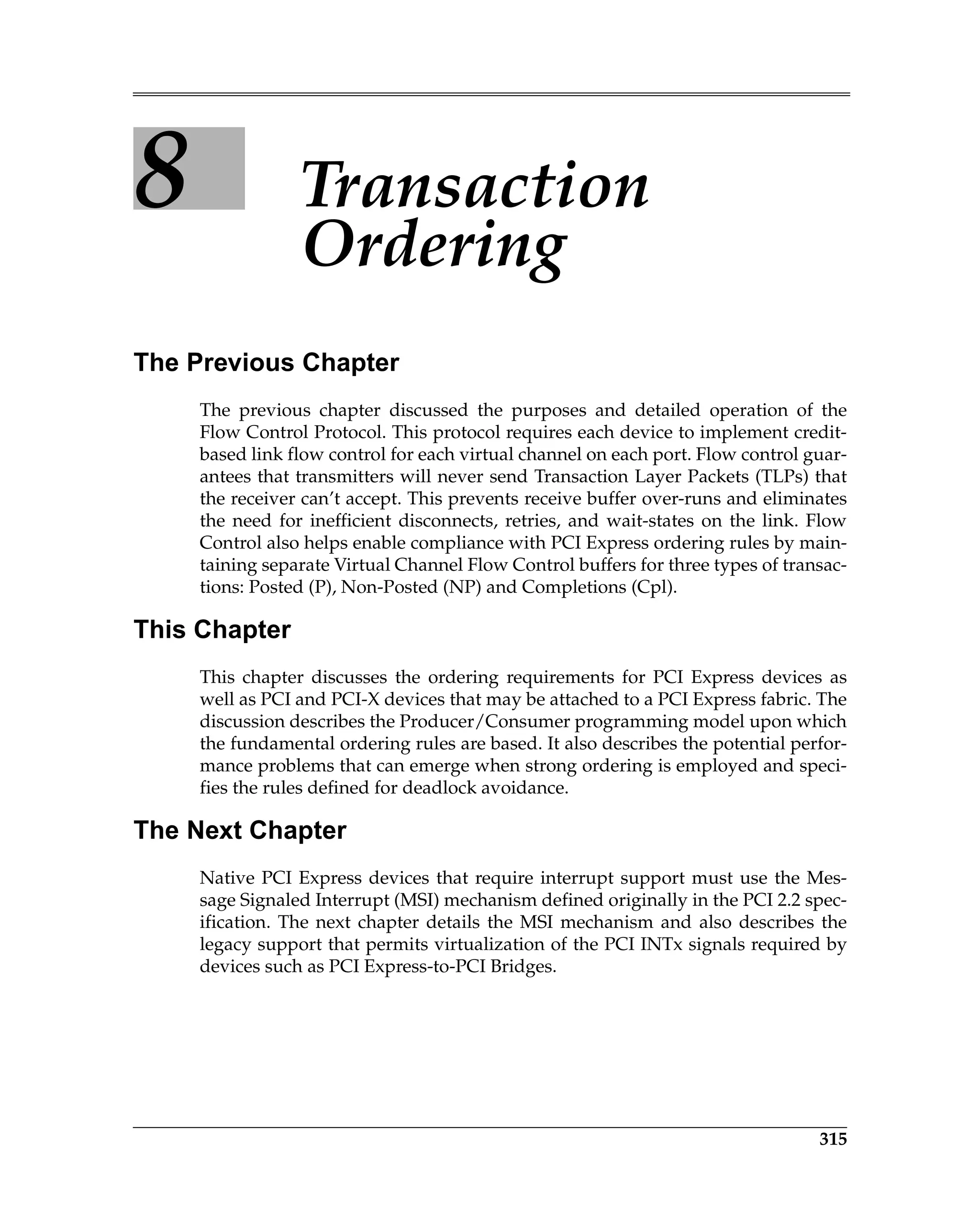 315
8 Transaction
Ordering
The Previous Chapter
The previous chapter discussed the purposes and detailed operation of the
Flow Control Protocol. This protocol requires each device to implement credit-
based link flow control for each virtual channel on each port. Flow control guar-
antees that transmitters will never send Transaction Layer Packets (TLPs) that
the receiver can’t accept. This prevents receive buffer over-runs and eliminates
the need for inefficient disconnects, retries, and wait-states on the link. Flow
Control also helps enable compliance with PCI Express ordering rules by main-
taining separate Virtual Channel Flow Control buffers for three types of transac-
tions: Posted (P), Non-Posted (NP) and Completions (Cpl).
This Chapter
This chapter discusses the ordering requirements for PCI Express devices as
well as PCI and PCI-X devices that may be attached to a PCI Express fabric. The
discussion describes the Producer/Consumer programming model upon which
the fundamental ordering rules are based. It also describes the potential perfor-
mance problems that can emerge when strong ordering is employed and speci-
fies the rules defined for deadlock avoidance.
The Next Chapter
Native PCI Express devices that require interrupt support must use the Mes-
sage Signaled Interrupt (MSI) mechanism defined originally in the PCI 2.2 spec-
ification. The next chapter details the MSI mechanism and also describes the
legacy support that permits virtualization of the PCI INTx signals required by
devices such as PCI Express-to-PCI Bridges.
 