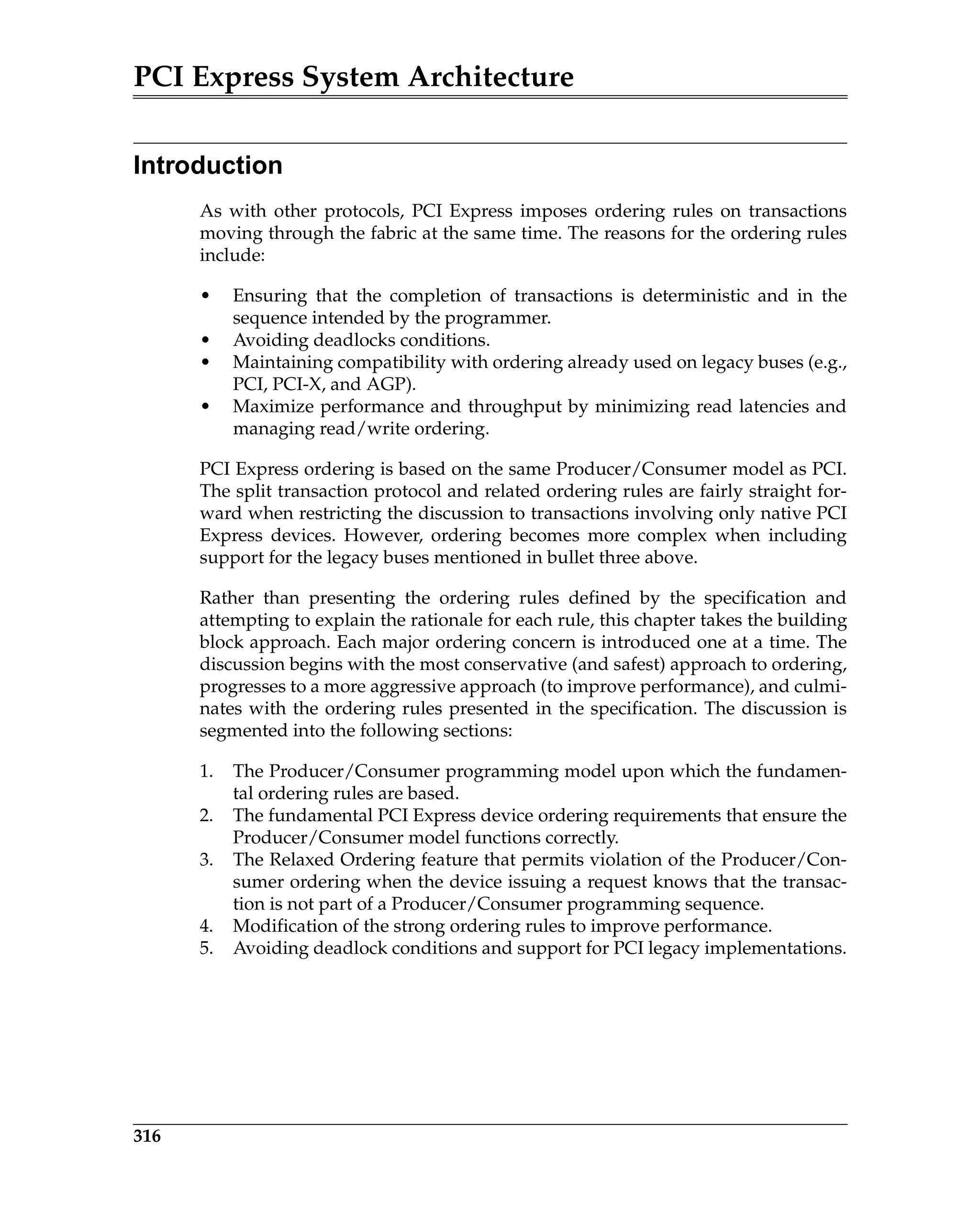 PCI Express System Architecture
316
Introduction
As with other protocols, PCI Express imposes ordering rules on transactions
moving through the fabric at the same time. The reasons for the ordering rules
include:
• Ensuring that the completion of transactions is deterministic and in the
sequence intended by the programmer.
• Avoiding deadlocks conditions.
• Maintaining compatibility with ordering already used on legacy buses (e.g.,
PCI, PCI-X, and AGP).
• Maximize performance and throughput by minimizing read latencies and
managing read/write ordering.
PCI Express ordering is based on the same Producer/Consumer model as PCI.
The split transaction protocol and related ordering rules are fairly straight for-
ward when restricting the discussion to transactions involving only native PCI
Express devices. However, ordering becomes more complex when including
support for the legacy buses mentioned in bullet three above.
Rather than presenting the ordering rules defined by the specification and
attempting to explain the rationale for each rule, this chapter takes the building
block approach. Each major ordering concern is introduced one at a time. The
discussion begins with the most conservative (and safest) approach to ordering,
progresses to a more aggressive approach (to improve performance), and culmi-
nates with the ordering rules presented in the specification. The discussion is
segmented into the following sections:
1. The Producer/Consumer programming model upon which the fundamen-
tal ordering rules are based.
2. The fundamental PCI Express device ordering requirements that ensure the
Producer/Consumer model functions correctly.
3. The Relaxed Ordering feature that permits violation of the Producer/Con-
sumer ordering when the device issuing a request knows that the transac-
tion is not part of a Producer/Consumer programming sequence.
4. Modification of the strong ordering rules to improve performance.
5. Avoiding deadlock conditions and support for PCI legacy implementations.
 