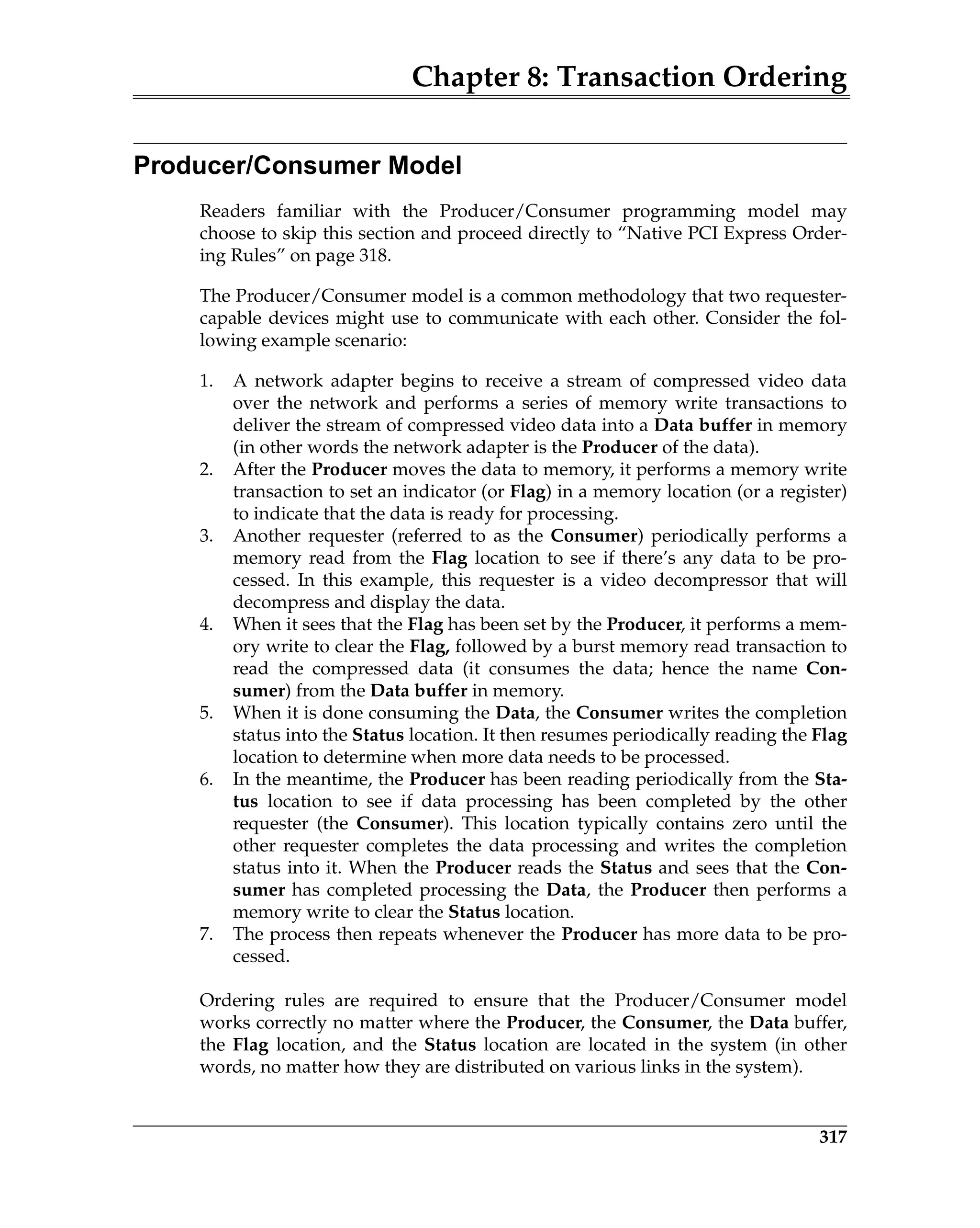 Chapter 8: Transaction Ordering
317
Producer/Consumer Model
Readers familiar with the Producer/Consumer programming model may
choose to skip this section and proceed directly to “Native PCI Express Order-
ing Rules” on page 318.
The Producer/Consumer model is a common methodology that two requester-
capable devices might use to communicate with each other. Consider the fol-
lowing example scenario:
1. A network adapter begins to receive a stream of compressed video data
over the network and performs a series of memory write transactions to
deliver the stream of compressed video data into a Data buffer in memory
(in other words the network adapter is the Producer of the data).
2. After the Producer moves the data to memory, it performs a memory write
transaction to set an indicator (or Flag) in a memory location (or a register)
to indicate that the data is ready for processing.
3. Another requester (referred to as the Consumer) periodically performs a
memory read from the Flag location to see if there’s any data to be pro-
cessed. In this example, this requester is a video decompressor that will
decompress and display the data.
4. When it sees that the Flag has been set by the Producer, it performs a mem-
ory write to clear the Flag, followed by a burst memory read transaction to
read the compressed data (it consumes the data; hence the name Con-
sumer) from the Data buffer in memory.
5. When it is done consuming the Data, the Consumer writes the completion
status into the Status location. It then resumes periodically reading the Flag
location to determine when more data needs to be processed.
6. In the meantime, the Producer has been reading periodically from the Sta-
tus location to see if data processing has been completed by the other
requester (the Consumer). This location typically contains zero until the
other requester completes the data processing and writes the completion
status into it. When the Producer reads the Status and sees that the Con-
sumer has completed processing the Data, the Producer then performs a
memory write to clear the Status location.
7. The process then repeats whenever the Producer has more data to be pro-
cessed.
Ordering rules are required to ensure that the Producer/Consumer model
works correctly no matter where the Producer, the Consumer, the Data buffer,
the Flag location, and the Status location are located in the system (in other
words, no matter how they are distributed on various links in the system).
 