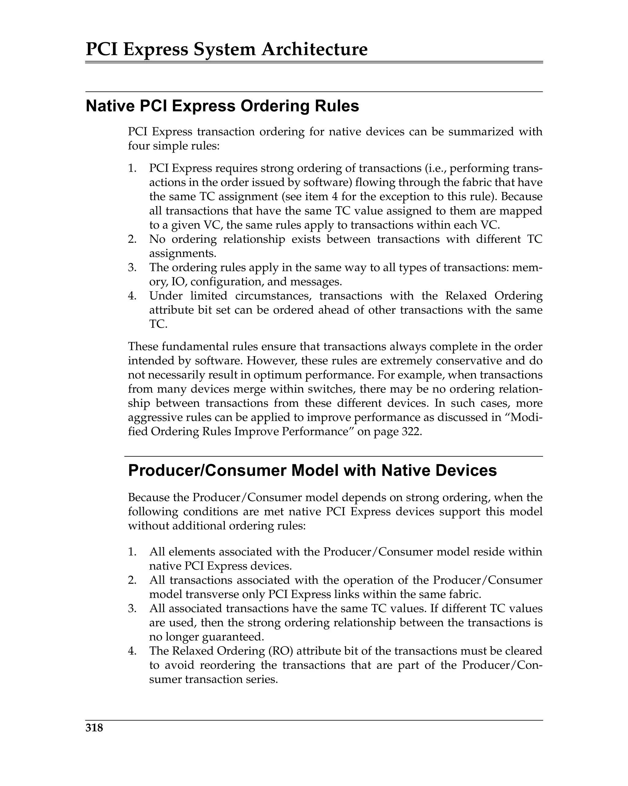 PCI Express System Architecture
318
Native PCI Express Ordering Rules
PCI Express transaction ordering for native devices can be summarized with
four simple rules:
1. PCI Express requires strong ordering of transactions (i.e., performing trans-
actions in the order issued by software) flowing through the fabric that have
the same TC assignment (see item 4 for the exception to this rule). Because
all transactions that have the same TC value assigned to them are mapped
to a given VC, the same rules apply to transactions within each VC.
2. No ordering relationship exists between transactions with different TC
assignments.
3. The ordering rules apply in the same way to all types of transactions: mem-
ory, IO, configuration, and messages.
4. Under limited circumstances, transactions with the Relaxed Ordering
attribute bit set can be ordered ahead of other transactions with the same
TC.
These fundamental rules ensure that transactions always complete in the order
intended by software. However, these rules are extremely conservative and do
not necessarily result in optimum performance. For example, when transactions
from many devices merge within switches, there may be no ordering relation-
ship between transactions from these different devices. In such cases, more
aggressive rules can be applied to improve performance as discussed in “Modi-
fied Ordering Rules Improve Performance” on page 322.
Producer/Consumer Model with Native Devices
Because the Producer/Consumer model depends on strong ordering, when the
following conditions are met native PCI Express devices support this model
without additional ordering rules:
1. All elements associated with the Producer/Consumer model reside within
native PCI Express devices.
2. All transactions associated with the operation of the Producer/Consumer
model transverse only PCI Express links within the same fabric.
3. All associated transactions have the same TC values. If different TC values
are used, then the strong ordering relationship between the transactions is
no longer guaranteed.
4. The Relaxed Ordering (RO) attribute bit of the transactions must be cleared
to avoid reordering the transactions that are part of the Producer/Con-
sumer transaction series.
 