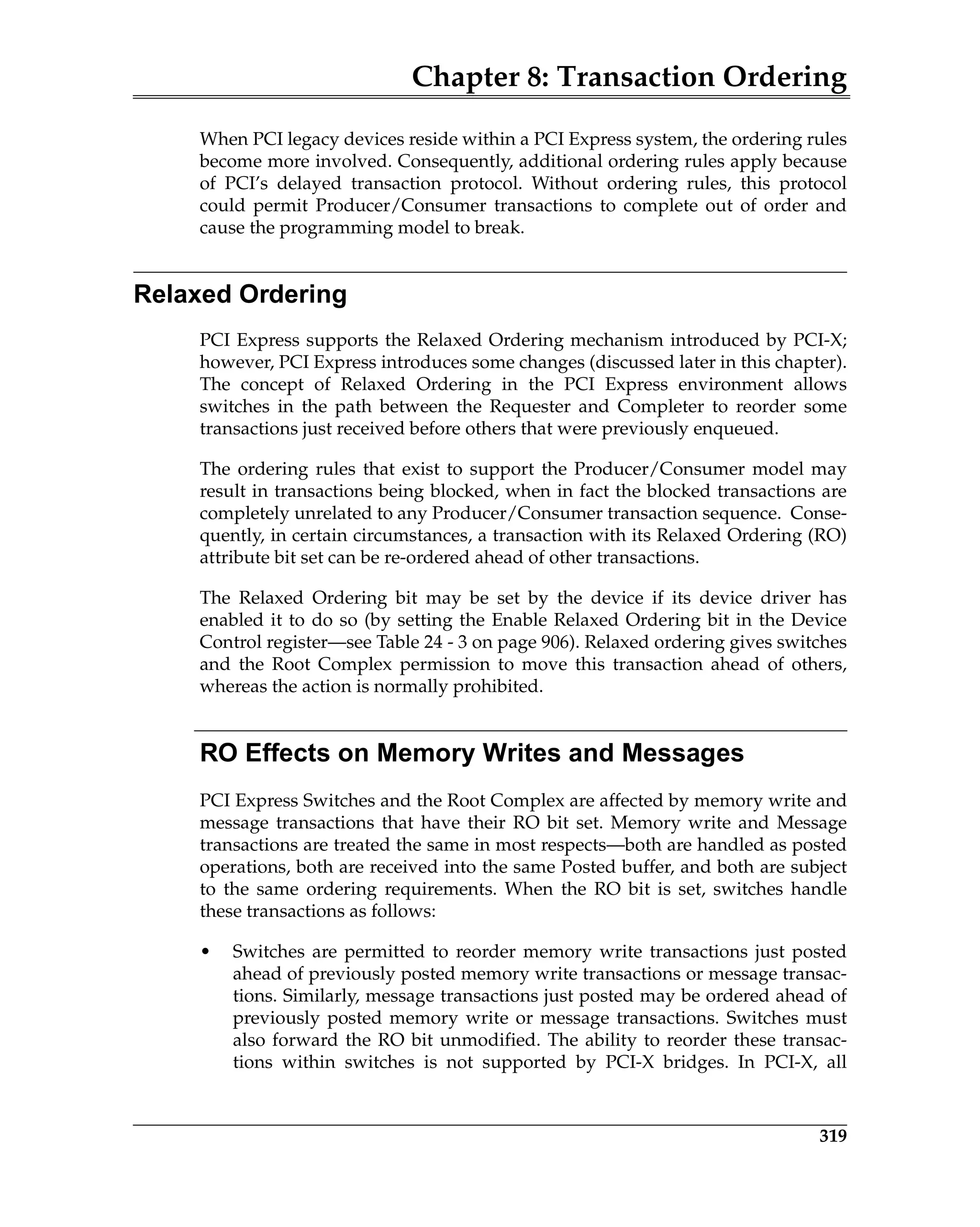 Chapter 8: Transaction Ordering
319
When PCI legacy devices reside within a PCI Express system, the ordering rules
become more involved. Consequently, additional ordering rules apply because
of PCI’s delayed transaction protocol. Without ordering rules, this protocol
could permit Producer/Consumer transactions to complete out of order and
cause the programming model to break.
Relaxed Ordering
PCI Express supports the Relaxed Ordering mechanism introduced by PCI-X;
however, PCI Express introduces some changes (discussed later in this chapter).
The concept of Relaxed Ordering in the PCI Express environment allows
switches in the path between the Requester and Completer to reorder some
transactions just received before others that were previously enqueued.
The ordering rules that exist to support the Producer/Consumer model may
result in transactions being blocked, when in fact the blocked transactions are
completely unrelated to any Producer/Consumer transaction sequence. Conse-
quently, in certain circumstances, a transaction with its Relaxed Ordering (RO)
attribute bit set can be re-ordered ahead of other transactions.
The Relaxed Ordering bit may be set by the device if its device driver has
enabled it to do so (by setting the Enable Relaxed Ordering bit in the Device
Control register—see Table 24 - 3 on page 906). Relaxed ordering gives switches
and the Root Complex permission to move this transaction ahead of others,
whereas the action is normally prohibited.
RO Effects on Memory Writes and Messages
PCI Express Switches and the Root Complex are affected by memory write and
message transactions that have their RO bit set. Memory write and Message
transactions are treated the same in most respects—both are handled as posted
operations, both are received into the same Posted buffer, and both are subject
to the same ordering requirements. When the RO bit is set, switches handle
these transactions as follows:
• Switches are permitted to reorder memory write transactions just posted
ahead of previously posted memory write transactions or message transac-
tions. Similarly, message transactions just posted may be ordered ahead of
previously posted memory write or message transactions. Switches must
also forward the RO bit unmodified. The ability to reorder these transac-
tions within switches is not supported by PCI-X bridges. In PCI-X, all
 