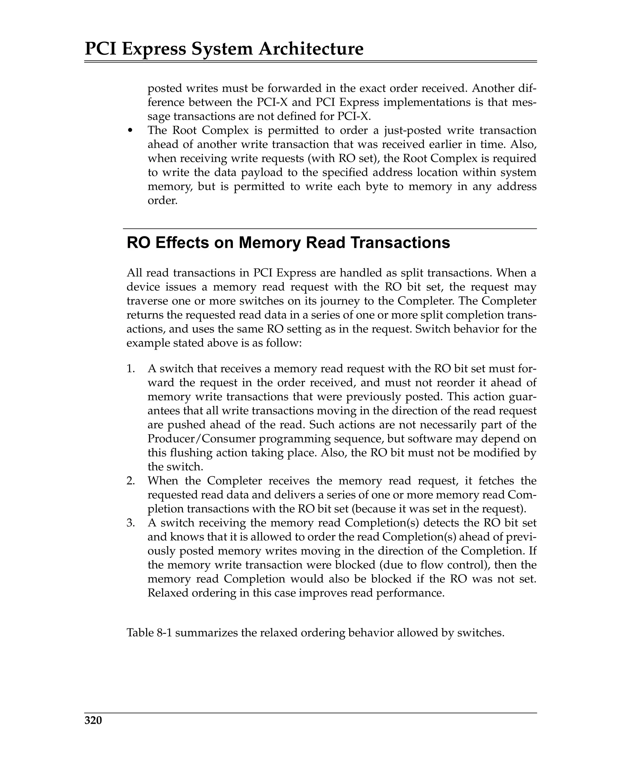 PCI Express System Architecture
320
posted writes must be forwarded in the exact order received. Another dif-
ference between the PCI-X and PCI Express implementations is that mes-
sage transactions are not defined for PCI-X.
• The Root Complex is permitted to order a just-posted write transaction
ahead of another write transaction that was received earlier in time. Also,
when receiving write requests (with RO set), the Root Complex is required
to write the data payload to the specified address location within system
memory, but is permitted to write each byte to memory in any address
order.
RO Effects on Memory Read Transactions
All read transactions in PCI Express are handled as split transactions. When a
device issues a memory read request with the RO bit set, the request may
traverse one or more switches on its journey to the Completer. The Completer
returns the requested read data in a series of one or more split completion trans-
actions, and uses the same RO setting as in the request. Switch behavior for the
example stated above is as follow:
1. A switch that receives a memory read request with the RO bit set must for-
ward the request in the order received, and must not reorder it ahead of
memory write transactions that were previously posted. This action guar-
antees that all write transactions moving in the direction of the read request
are pushed ahead of the read. Such actions are not necessarily part of the
Producer/Consumer programming sequence, but software may depend on
this flushing action taking place. Also, the RO bit must not be modified by
the switch.
2. When the Completer receives the memory read request, it fetches the
requested read data and delivers a series of one or more memory read Com-
pletion transactions with the RO bit set (because it was set in the request).
3. A switch receiving the memory read Completion(s) detects the RO bit set
and knows that it is allowed to order the read Completion(s) ahead of previ-
ously posted memory writes moving in the direction of the Completion. If
the memory write transaction were blocked (due to flow control), then the
memory read Completion would also be blocked if the RO was not set.
Relaxed ordering in this case improves read performance.
Table 8-1 summarizes the relaxed ordering behavior allowed by switches.
 