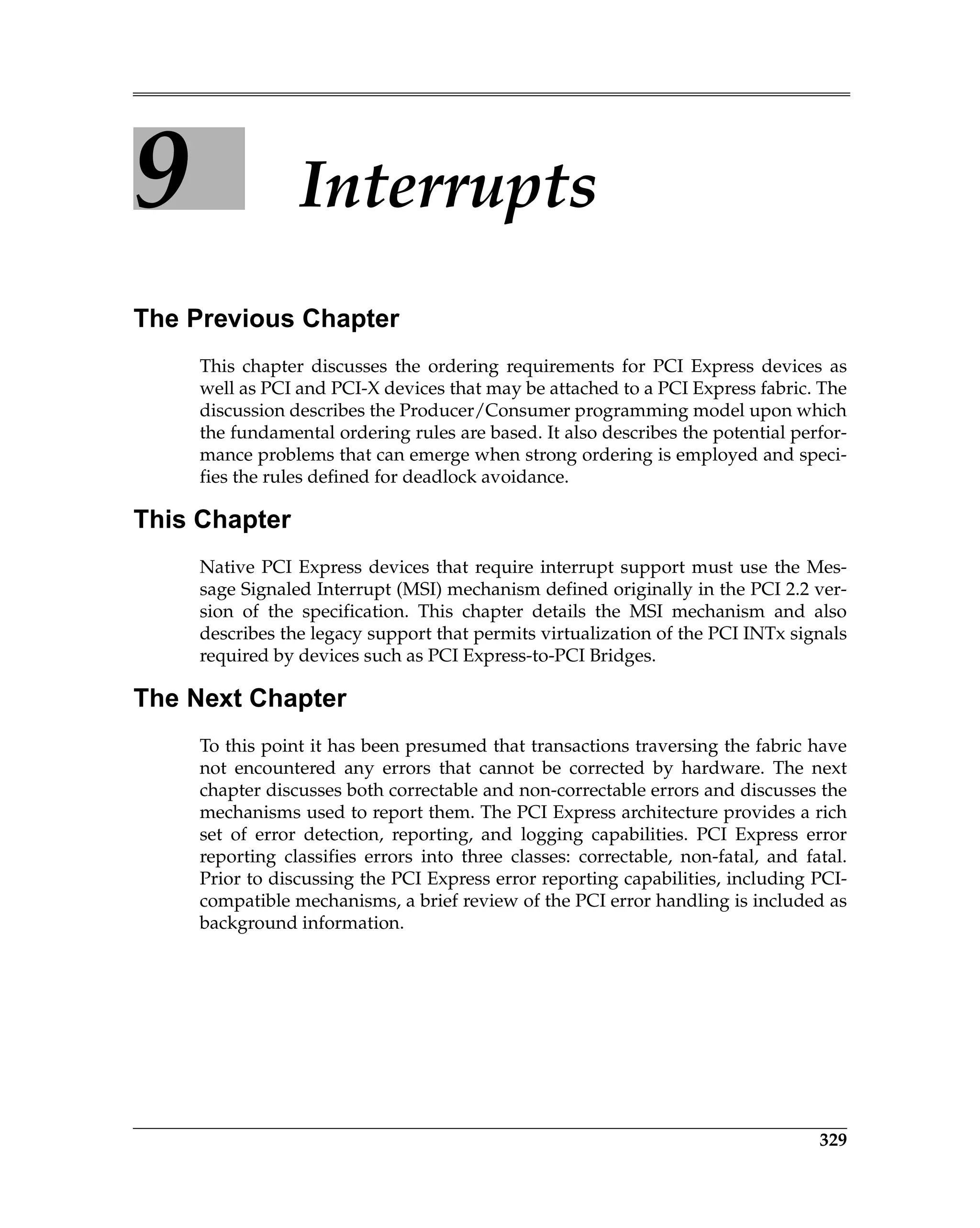 329
9 Interrupts
The Previous Chapter
This chapter discusses the ordering requirements for PCI Express devices as
well as PCI and PCI-X devices that may be attached to a PCI Express fabric. The
discussion describes the Producer/Consumer programming model upon which
the fundamental ordering rules are based. It also describes the potential perfor-
mance problems that can emerge when strong ordering is employed and speci-
fies the rules defined for deadlock avoidance.
This Chapter
Native PCI Express devices that require interrupt support must use the Mes-
sage Signaled Interrupt (MSI) mechanism defined originally in the PCI 2.2 ver-
sion of the specification. This chapter details the MSI mechanism and also
describes the legacy support that permits virtualization of the PCI INTx signals
required by devices such as PCI Express-to-PCI Bridges.
The Next Chapter
To this point it has been presumed that transactions traversing the fabric have
not encountered any errors that cannot be corrected by hardware. The next
chapter discusses both correctable and non-correctable errors and discusses the
mechanisms used to report them. The PCI Express architecture provides a rich
set of error detection, reporting, and logging capabilities. PCI Express error
reporting classifies errors into three classes: correctable, non-fatal, and fatal.
Prior to discussing the PCI Express error reporting capabilities, including PCI-
compatible mechanisms, a brief review of the PCI error handling is included as
background information.
 