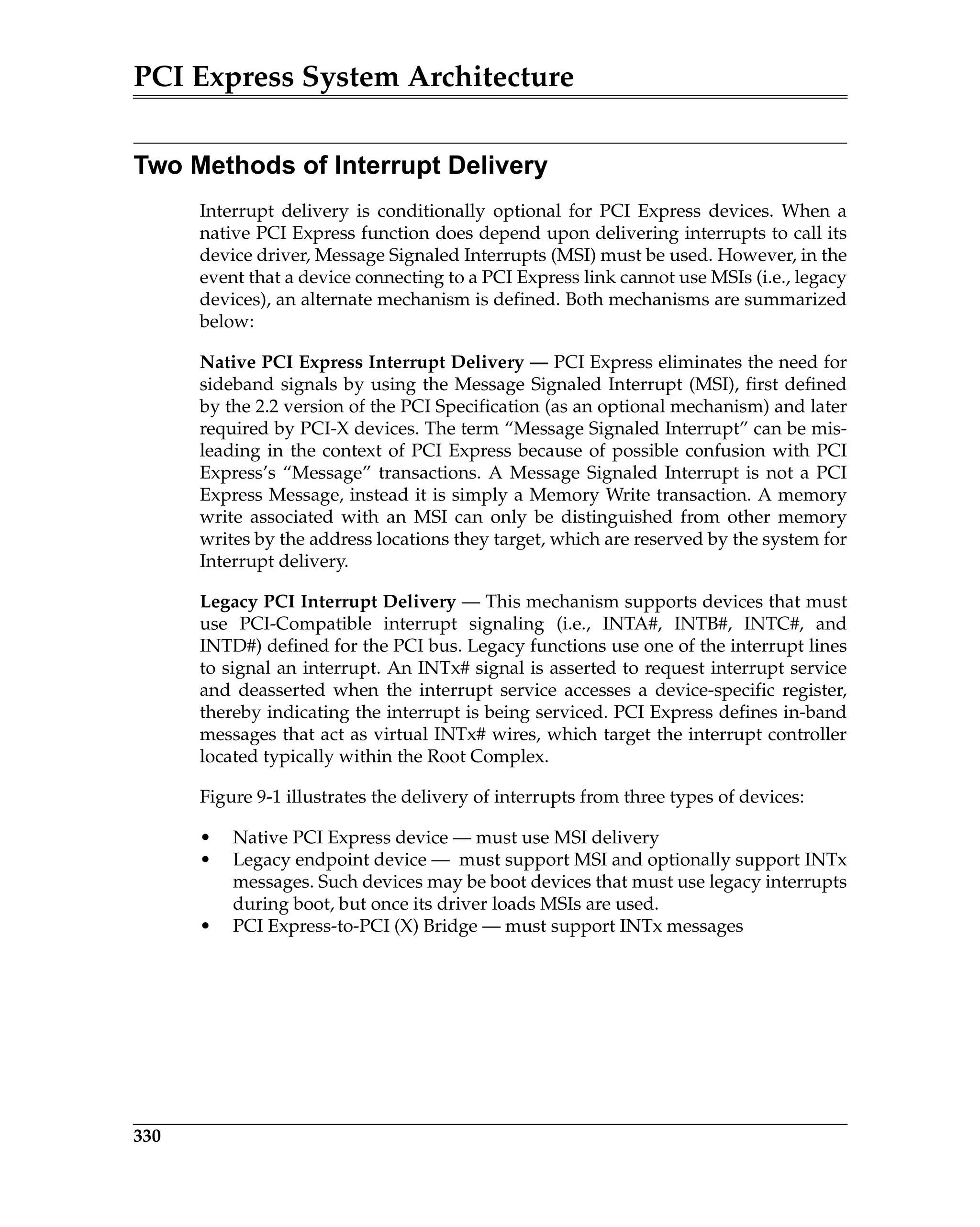 PCI Express System Architecture
330
Two Methods of Interrupt Delivery
Interrupt delivery is conditionally optional for PCI Express devices. When a
native PCI Express function does depend upon delivering interrupts to call its
device driver, Message Signaled Interrupts (MSI) must be used. However, in the
event that a device connecting to a PCI Express link cannot use MSIs (i.e., legacy
devices), an alternate mechanism is defined. Both mechanisms are summarized
below:
Native PCI Express Interrupt Delivery — PCI Express eliminates the need for
sideband signals by using the Message Signaled Interrupt (MSI), first defined
by the 2.2 version of the PCI Specification (as an optional mechanism) and later
required by PCI-X devices. The term “Message Signaled Interrupt” can be mis-
leading in the context of PCI Express because of possible confusion with PCI
Express’s “Message” transactions. A Message Signaled Interrupt is not a PCI
Express Message, instead it is simply a Memory Write transaction. A memory
write associated with an MSI can only be distinguished from other memory
writes by the address locations they target, which are reserved by the system for
Interrupt delivery.
Legacy PCI Interrupt Delivery — This mechanism supports devices that must
use PCI-Compatible interrupt signaling (i.e., INTA#, INTB#, INTC#, and
INTD#) defined for the PCI bus. Legacy functions use one of the interrupt lines
to signal an interrupt. An INTx# signal is asserted to request interrupt service
and deasserted when the interrupt service accesses a device-specific register,
thereby indicating the interrupt is being serviced. PCI Express defines in-band
messages that act as virtual INTx# wires, which target the interrupt controller
located typically within the Root Complex.
Figure 9-1 illustrates the delivery of interrupts from three types of devices:
• Native PCI Express device — must use MSI delivery
• Legacy endpoint device — must support MSI and optionally support INTx
messages. Such devices may be boot devices that must use legacy interrupts
during boot, but once its driver loads MSIs are used.
• PCI Express-to-PCI (X) Bridge — must support INTx messages
 