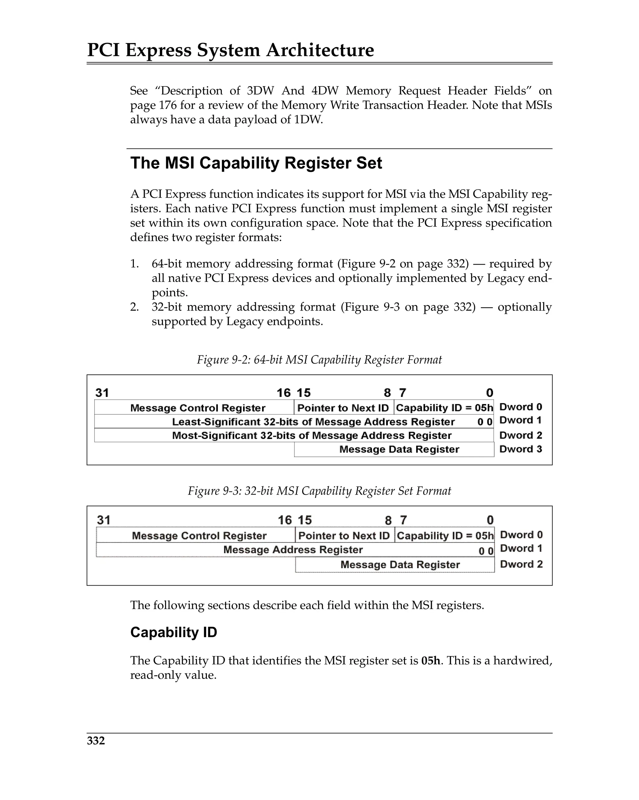 PCI Express System Architecture
332
See “Description of 3DW And 4DW Memory Request Header Fields” on
page 176 for a review of the Memory Write Transaction Header. Note that MSIs
always have a data payload of 1DW.
The MSI Capability Register Set
A PCI Express function indicates its support for MSI via the MSI Capability reg-
isters. Each native PCI Express function must implement a single MSI register
set within its own configuration space. Note that the PCI Express specification
defines two register formats:
1. 64-bit memory addressing format (Figure 9-2 on page 332) — required by
all native PCI Express devices and optionally implemented by Legacy end-
points.
2. 32-bit memory addressing format (Figure 9-3 on page 332) — optionally
supported by Legacy endpoints.
The following sections describe each field within the MSI registers.
Capability ID
The Capability ID that identifies the MSI register set is 05h. This is a hardwired,
read-only value.
Figure 9-2: 64-bit MSI Capability Register Format
Figure 9-3: 32-bit MSI Capability Register Set Format
 