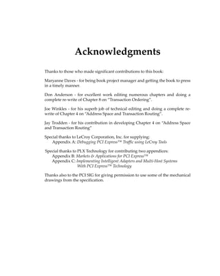 Acknowledgments
Thanks to those who made significant contributions to this book:
Maryanne Daves ‐ for being book project manager and getting the book to press
in a timely manner.
Don  Anderson  ‐  for  excellent  work  editing  numerous  chapters  and  doing  a
complete re‐write of Chapter 8 on “Transaction Ordering”.
Joe Winkles ‐ for his superb job of technical editing and doing a complete re‐
write of Chapter 4 on “Address Space and Transaction Routing”.
Jay Trodden ‐ for his contribution in developing Chapter 4 on “Address Space
and Transaction Routing”
Special thanks to LeCroy Corporation, Inc. for supplying:
Appendix A: Debugging PCI Express™ Traffic using LeCroy Tools
Special thanks to PLX Technology for contributing two appendices: 
Appendix B: Markets  Applications for PCI Express™
Appendix C: Implementing Intelligent Adapters and Multi‐Host Systems
With PCI Express™ Technology
Thanks also to the PCI SIG for giving permission to use some of the mechanical
drawings from the specification.
PCIe 3.0.book Page v Sunday, September 2, 2012 11:25 AM
 