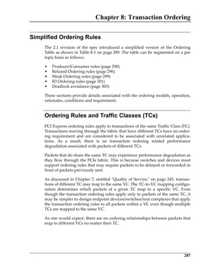 Chapter 8: Transaction Ordering
287
Simplified Ordering Rules
The  2.1  revision  of  the  spec  introduced  a  simplified  version  of  the  Ordering
Table as shown in Table 8‐1 on page 289. The table can be segmented on a per
topic basis as follows:
• Producer/Consumer rules (page 290)
• Relaxed Ordering rules (page 296)
• Weak Ordering rules (page 299)
• ID Ordering rules (page 301)
• Deadlock avoidance (page 303)
These sections provide details associated with the ordering models, operation,
rationales, conditions and requirement.
Ordering Rules and Traffic Classes (TCs)
PCI Express ordering rules apply to transactions of the same Traffic Class (TC).
Transactions moving through the fabric that have different TCs have no order‐
ing  requirement  and  are  considered  to  be  associated  with  unrelated  applica‐
tions.  As  a  result,  there  is  no  transaction  ordering  related  performance
degradation associated with packets of different TCs.
Packets that do share the same TC may experience performance degradation as
they flow through the PCIe fabric. This is because switches and devices must
support ordering rules that may require packets to be delayed or forwarded in
front of packets previously sent.
As discussed in Chapter 7, entitled ʺQuality of Service,ʺ on page 245, transac‐
tions of different TC may map to the same VC. The TC‐to‐VC mapping configu‐
ration  determines  which  packets  of  a  given  TC  map  to  a  specific  VC.  Even
though the transaction ordering rules apply only to packets of the same TC, it
may be simpler to design endpoint devices/switches/root complexes that apply
the transaction ordering rules to all packets within a VC even though multiple
TCs are mapped to the same VC.
As one would expect, there are no ordering relationships between packets that
map to different VCs no matter their TC.
PCIe 3.0.book Page 287 Sunday, September 2, 2012 11:25 AM
 