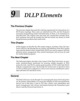 307
9 DLLP Elements
The Previous Chapter
The previous chapter discussed the ordering requirements for transactions in a
PCI Express topology. These rules are inherited from PCI, and the Producer/
Consumer programming model motivated many of them, so its mechanism is
described here. The original rules also took into consideration possible dead‐
lock conditions that must be avoided, but did not include any means to avoid
the performance problems that could result.
This Chapter
In this chapter we describe the other major category of packets, Data Link Layer
Packets (DLLPs). We describe the use, format, and definition of the DLLP packet
types and the details of their related fields. DLLPs are used to support Ack/Nak
protocol, power management, flow control mechanism and can even be used
for vendor‐defined purposes.
The Next Chapter
The following chapter describes a key feature of the Data Link Layer: an auto‐
matic,  hardware‐based  mechanism  for  ensuring  reliable  transport  of  TLPs
across the Link. Ack DLLPs confirm good reception of TLPs while Nak DLLPs
indicate a transmission error. We describe the normal rules of operation when
no TLP or DLLP error is detected as well as error recovery mechanisms associ‐
ated with both TLP and DLLP errors.
General
The Data Link Layer can be thought of as managing the lower level Link proto‐
col. Its primary responsibility is to assure the integrity of TLPs moving between
devices,  but  it  also  plays  a  part  in  TLP  flow  control,  Link  initialization  and
power management, and conveys information between the Transaction Layer
above it and the Physical Layer below it. 
PCIe 3.0.book Page 307 Sunday, September 2, 2012 11:25 AM
 