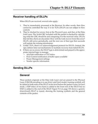 Chapter 9: DLLP Elements
309
Receiver handling of DLLPs
When DLLPs are received, several rules apply:
1. They’re immediately processed at the Receiver. In other words, their flow
cannot be controlled the way it is for TLPs (DLLPs are not subject to flow
control).
2. They’re checked for errors; first at the Physical Layer, and then at the Data
Link Layer. The 16‐bit CRC included with the packet is checked by calculat‐
ing what the CRC should be and comparing it to the received value. DLLPs
that fail this check are discarded. How will the Link recover from this error?
DLLPs still arrive periodically, and the next one of that type that succeeds
will update the missing information.
3. Unlike TLPs, there’s no acknowledgement protocol for DLLPs. Instead, the
spec defines time‐out mechanisms to facilitate recovery from failed DLLPs.
4. If there are no errors, the DLLP type is determined and passed to the appro‐
priate internal logic to manage:
— Ack/Nak notification of TLP status
— Flow Control notification of buffer space available
— Power Management settings
— Vendor specific information
Sending DLLPs
General
These packets originate at the Data Link Layer and are passed to the Physical
Layer. If 8b/10b encoding is in use (Gen1 and Gen2 mode), framing symbols will
be added to both ends of the DLLP at this level before the packet is sent. In Gen3
mode, a SDP token of two bytes is added to the front end of the DLLP, but no
END is added to the end of the DLLP. Figure 9‐2 on page 310 shows a generic
(Gen1/Gen2)  DLLP  in  transit,  showing  the  framing  symbols  and  the  general
contents of the packet.
PCIe 3.0.book Page 309 Sunday, September 2, 2012 11:25 AM
 