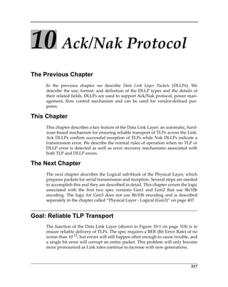 317
10 Ack/Nak Protocol
The Previous Chapter
In  the  previous  chapter  we  describe  Data  Link  Layer  Packets  (DLLPs).  We
describe the use, format, and definition of the DLLP types and the details of
their related fields. DLLPs are used to support Ack/Nak protocol, power man‐
agement,  flow  control  mechanism  and  can  be  used  for  vendor‐defined  pur‐
poses.
This Chapter
This chapter describes a key feature of the Data Link Layer: an automatic, hard‐
ware‐based mechanism for ensuring reliable transport of TLPs across the Link.
Ack DLLPs confirm successful reception of TLPs while Nak DLLPs indicate a
transmission error. We describe the normal rules of operation when no TLP or
DLLP error is detected as well as error recovery mechanisms associated with
both TLP and DLLP errors.
The Next Chapter
The next chapter describes the Logical sub‐block of the Physical Layer, which
prepares packets for serial transmission and reception. Several steps are needed
to accomplish this and they are described in detail. This chapter covers the logic
associated  with  the  first  two  spec  versions  Gen1  and  Gen2  that  use  8b/10b
encoding. The logic for Gen3 does not use 8b/10b encoding and is described
separately in the chapter called “Physical Layer ‐ Logical (Gen3)” on page 407.
Goal: Reliable TLP Transport
The function of the Data Link Layer (shown in Figure 10‐1 on page 318) is to
ensure reliable delivery of TLPs. The spec requires a BER (Bit Error Rate) of no
worse than 10‐12
, but errors will still happen often enough to cause trouble, and
a single bit error will corrupt an entire packet. This problem will only become
more pronounced as Link rates continue to increase with new generations.
PCIe 3.0.book Page 317 Sunday, September 2, 2012 11:25 AM
 