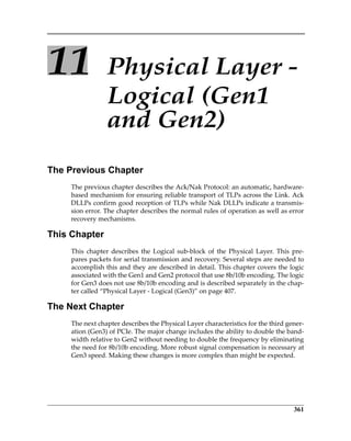 361
11 Physical Layer ‐ 
Logical (Gen1 
and Gen2)
The Previous Chapter
The previous chapter describes the Ack/Nak Protocol: an automatic, hardware‐
based mechanism for ensuring reliable transport of TLPs across the Link. Ack
DLLPs confirm good reception of TLPs while Nak DLLPs indicate a transmis‐
sion error. The chapter describes the normal rules of operation as well as error
recovery mechanisms. 
This Chapter
This  chapter  describes  the  Logical  sub‐block  of  the  Physical  Layer.  This  pre‐
pares packets for serial transmission and recovery. Several steps are needed to
accomplish this and they are described in detail. This chapter covers the logic
associated with the Gen1 and Gen2 protocol that use 8b/10b encoding. The logic
for Gen3 does not use 8b/10b encoding and is described separately in the chap‐
ter called “Physical Layer ‐ Logical (Gen3)” on page 407.
The Next Chapter
The next chapter describes the Physical Layer characteristics for the third gener‐
ation (Gen3) of PCIe. The major change includes the ability to double the band‐
width relative to Gen2 without needing to double the frequency by eliminating
the need for 8b/10b encoding. More robust signal compensation is necessary at
Gen3 speed. Making these changes is more complex than might be expected. 
PCIe 3.0.book Page 361 Sunday, September 2, 2012 11:25 AM
 