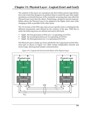 Chapter 11: Physical Layer - Logical (Gen1 and Gen2)
363
The contents of the layers are conceptual and don’t define precise logic blocks,
but to the extent that designers do partition them to match the spec their imple‐
mentations can benefit because of the constantly increasing data rates affect the
Physical Layer more than the others. Partitioning a design by layered responsi‐
bilities allows the Physical Layer to be adapted to the higher clock rates while
changing as little as possible in the other layers.
The 3.0 revision of the PCIe spec does not use specific terms to distinguish the
different transmission rates defined by the versions of the spec. With that in
mind, the following terms are defined and used in this book.
• Gen1 ‐ the first generation of PCIe (rev 1.x) operating at 2.5 GT/s
• Gen2 ‐ the second generation (rev 2.x) operating at 5.0 GT/s 
• Gen3 ‐ the third generation (rev 3.x) operating at 8.0 GT/s
The Physical Layer is made up of two sub‐blocks: the Logical part and the Elec‐
trical  part  as  shown  in  Figure  11‐2.  Both  contain  independent  transmit  and
receive logic, allowing dual‐simplex communication. 
Figure 11‐2: Logical and Electrical Sub‐Blocks of the Physical Layer
Logical
Electrical
Physical Layer
Logical
Electrical
Physical Layer
Link
CTX
CTX
Tx
Tx
Tx
Tx
Rx
Rx
Rx
Rx
Tx+ Tx+Tx- Tx-Rx+ Rx- Rx- Rx+
PCIe 3.0.book Page 363 Sunday, September 2, 2012 11:25 AM
 