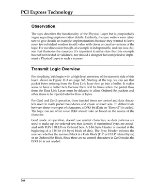 PCI Express Technology
364
Observation
The spec describes the functionality of the Physical Layer but is purposefully
vague regarding implementation details. Evidently, the spec writers were reluc‐
tant to give details or example implementations because they wanted to leave
room for individual vendors to add value with clever or creative versions of the
logic. For our discussion though, an example is indispensable, and one was cho‐
sen that illustrates the concepts. It’s important to make clear that this example
has not been tested or validated, nor should a designer feel compelled to imple‐
ment a Physical Layer in such a manner.
Transmit Logic Overview
For simplicity, let’s begin with a high‐level overview of the transmit side of this
layer, shown in Figure 11‐3 on page 365. Starting at the top, we can see that
packet bytes entering from the Data Link layer first go into a buffer. It makes
sense to have a buffer here because there will be times when the packet flow
from the Data Link Layer must be delayed to allow Ordered Set packets and
other items to be injected into the flow of bytes.
For Gen1 and Gen2 operation, these injected items are control and data charac‐
ters used to mark packet boundaries and create ordered sets. To differentiate
between these two types of characters, a D/K# bit (Data or “Kontrol”) is added.
The logic can see what value D/K# should take on based on the source of the
character. 
Gen3  mode  of  operation,  doesn’t  use  control  characters,  so  data  patterns  are
used to make up the ordered sets that identify if transmitted bytes are associ‐
ated with TLPs / DLLPs or Ordered Sets. A 2‐bit Sync Header is inserted at the
beginning  of  a  128  bit  (16  byte)  block  of  data.  The  Sync  Header  informs  the
receiver whether the received block is a Data Block (TLP or DLLP related bytes)
or an Ordered Set Block. Since there are no control characters in Gen3 mode, the
D/K# bit is not needed.
PCIe 3.0.book Page 364 Sunday, September 2, 2012 11:25 AM
 