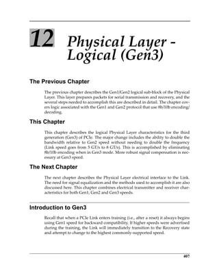 407
12 Physical Layer ‐ 
Logical (Gen3)
The Previous Chapter
The previous chapter describes the Gen1/Gen2 logical sub‐block of the Physical
Layer. This layer prepares packets for serial transmission and recovery, and the
several steps needed to accomplish this are described in detail. The chapter cov‐
ers logic associated with the Gen1 and Gen2 protocol that use 8b/10b encoding/
decoding.
This Chapter
This  chapter  describes  the  logical  Physical  Layer  characteristics  for  the  third
generation (Gen3) of PCIe. The major change includes the ability to double the
bandwidth  relative  to  Gen2  speed  without  needing  to  double  the  frequency
(Link speed goes from 5 GT/s to 8 GT/s). This is accomplished by eliminating
8b/10b encoding when in Gen3 mode. More robust signal compensation is nec‐
essary at Gen3 speed.
The Next Chapter
The next chapter describes the Physical Layer electrical interface to the Link.
The need for signal equalization and the methods used to accomplish it are also
discussed here. This chapter combines electrical transmitter and receiver char‐
acteristics for both Gen1, Gen2 and Gen3 speeds. 
Introduction to Gen3
Recall that when a PCIe Link enters training (i.e., after a reset) it always begins
using Gen1 speed for backward compatibility. If higher speeds were advertised
during the training, the Link will immediately transition to the Recovery state
and attempt to change to the highest commonly‐supported speed.
PCIe 3.0.book Page 407 Sunday, September 2, 2012 11:25 AM
 