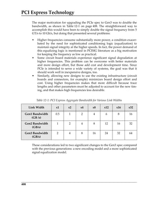 PCI Express Technology
408
The major motivation for upgrading the PCIe spec to Gen3 was to double the
bandwidth,  as  shown  in  Table 12‐1  on  page 408.  The  straightforward  way  to
accomplish this would have been to simply double the signal frequency from 5
GT/s to 10 Gb/s, but doing that presented several problems: 
• Higher frequencies consume substantially more power, a condition exacer‐
bated  by  the  need  for  sophisticated  conditioning  logic  (equalization)  to
maintain signal integrity at the higher speeds. In fact, the power demand of
this equalizing logic is mentioned in PCISIG literature as a big motivation
for keeping the frequency as low as practical.
• Some  circuit  board materials experience significant  signal  degradation at
higher  frequencies.  This  problem  can  be  overcome  with  better  materials
and more design effort,  but those add cost  and development  time. Since
PCIe is intended to serve a wide variety of systems, the goal was that it
should work well in inexpensive designs, too.
• Similarly,  allowing new designs to use the  existing infrastructure (circuit
boards  and  connectors,  for  example)  minimizes  board  design  effort  and
cost.  Using  higher  frequencies  makes  that  more  difficult  because  trace
lengths and other parameters must be adjusted to account for the new tim‐
ing, and that makes high frequencies less desirable.
These considerations led to two significant changes to the Gen3 spec compared
with the previous generations: a new encoding model and a more sophisticated
signal equalization model.
Table 12‐1: PCI Express Aggregate Bandwidth for Various Link Widths
Link Width x1 x2 x4 x8 x12 x16 x32
Gen1 Bandwidth 
(GB /s)
0.5 1 2 4 6 8 16
Gen2 Bandwidth 
(GB/s)
1 2 4 8 12 16 32
Gen3 Bandwidth 
(GB/s)
2 4 8 16 24 32 64
PCIe 3.0.book Page 408 Sunday, September 2, 2012 11:25 AM
 